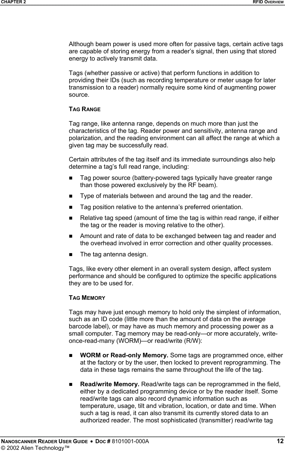 CHAPTER 2    RFID OVERVIEW  Although beam power is used more often for passive tags, certain active tags are capable of storing energy from a reader’s signal, then using that stored energy to actively transmit data.   Tags (whether passive or active) that perform functions in addition to providing their IDs (such as recording temperature or meter usage for later transmission to a reader) normally require some kind of augmenting power source.  TAG RANGE  Tag range, like antenna range, depends on much more than just the characteristics of the tag. Reader power and sensitivity, antenna range and polarization, and the reading environment can all affect the range at which a given tag may be successfully read.   Certain attributes of the tag itself and its immediate surroundings also help determine a tag’s full read range, including:   Tag power source (battery-powered tags typically have greater range than those powered exclusively by the RF beam).   Type of materials between and around the tag and the reader.   Tag position relative to the antenna’s preferred orientation.   Relative tag speed (amount of time the tag is within read range, if either the tag or the reader is moving relative to the other).   Amount and rate of data to be exchanged between tag and reader and the overhead involved in error correction and other quality processes.   The tag antenna design.  Tags, like every other element in an overall system design, affect system performance and should be configured to optimize the specific applications they are to be used for.  TAG MEMORY  Tags may have just enough memory to hold only the simplest of information, such as an ID code (little more than the amount of data on the average barcode label), or may have as much memory and processing power as a small computer. Tag memory may be read-only—or more accurately, write-once-read-many (WORM)—or read/write (R/W):    WORM or Read-only Memory. Some tags are programmed once, either at the factory or by the user, then locked to prevent reprogramming. The data in these tags remains the same throughout the life of the tag.    Read/write Memory. Read/write tags can be reprogrammed in the field, either by a dedicated programming device or by the reader itself. Some read/write tags can also record dynamic information such as temperature, usage, tilt and vibration, location, or date and time. When such a tag is read, it can also transmit its currently stored data to an authorized reader. The most sophisticated (transmitter) read/write tag NANOSCANNER READER USER GUIDE  •  DOC # 8101001-000A   12 © 2002 Alien Technology™  