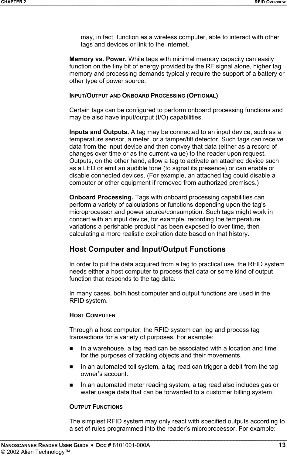 CHAPTER 2    RFID OVERVIEW may, in fact, function as a wireless computer, able to interact with other tags and devices or link to the Internet.   Memory vs. Power. While tags with minimal memory capacity can easily function on the tiny bit of energy provided by the RF signal alone, higher tag memory and processing demands typically require the support of a battery or other type of power source.   INPUT/OUTPUT AND ONBOARD PROCESSING (OPTIONAL)  Certain tags can be configured to perform onboard processing functions and may be also have input/output (I/O) capabilities.  Inputs and Outputs. A tag may be connected to an input device, such as a temperature sensor, a meter, or a tamper/tilt detector. Such tags can receive data from the input device and then convey that data (either as a record of changes over time or as the current value) to the reader upon request. Outputs, on the other hand, allow a tag to activate an attached device such as a LED or emit an audible tone (to signal its presence) or can enable or disable connected devices. (For example, an attached tag could disable a computer or other equipment if removed from authorized premises.)   Onboard Processing. Tags with onboard processing capabilities can perform a variety of calculations or functions depending upon the tag’s microprocessor and power source/consumption. Such tags might work in concert with an input device, for example, recording the temperature variations a perishable product has been exposed to over time, then calculating a more realistic expiration date based on that history.  Host Computer and Input/Output Functions  In order to put the data acquired from a tag to practical use, the RFID system needs either a host computer to process that data or some kind of output function that responds to the tag data.   In many cases, both host computer and output functions are used in the RFID system.  HOST COMPUTER  Through a host computer, the RFID system can log and process tag transactions for a variety of purposes. For example:   In a warehouse, a tag read can be associated with a location and time for the purposes of tracking objects and their movements.   In an automated toll system, a tag read can trigger a debit from the tag owner’s account.   In an automated meter reading system, a tag read also includes gas or water usage data that can be forwarded to a customer billing system.  OUTPUT FUNCTIONS  The simplest RFID system may only react with specified outputs according to a set of rules programmed into the reader’s microprocessor. For example: NANOSCANNER READER USER GUIDE  •  DOC # 8101001-000A   13 © 2002 Alien Technology™  