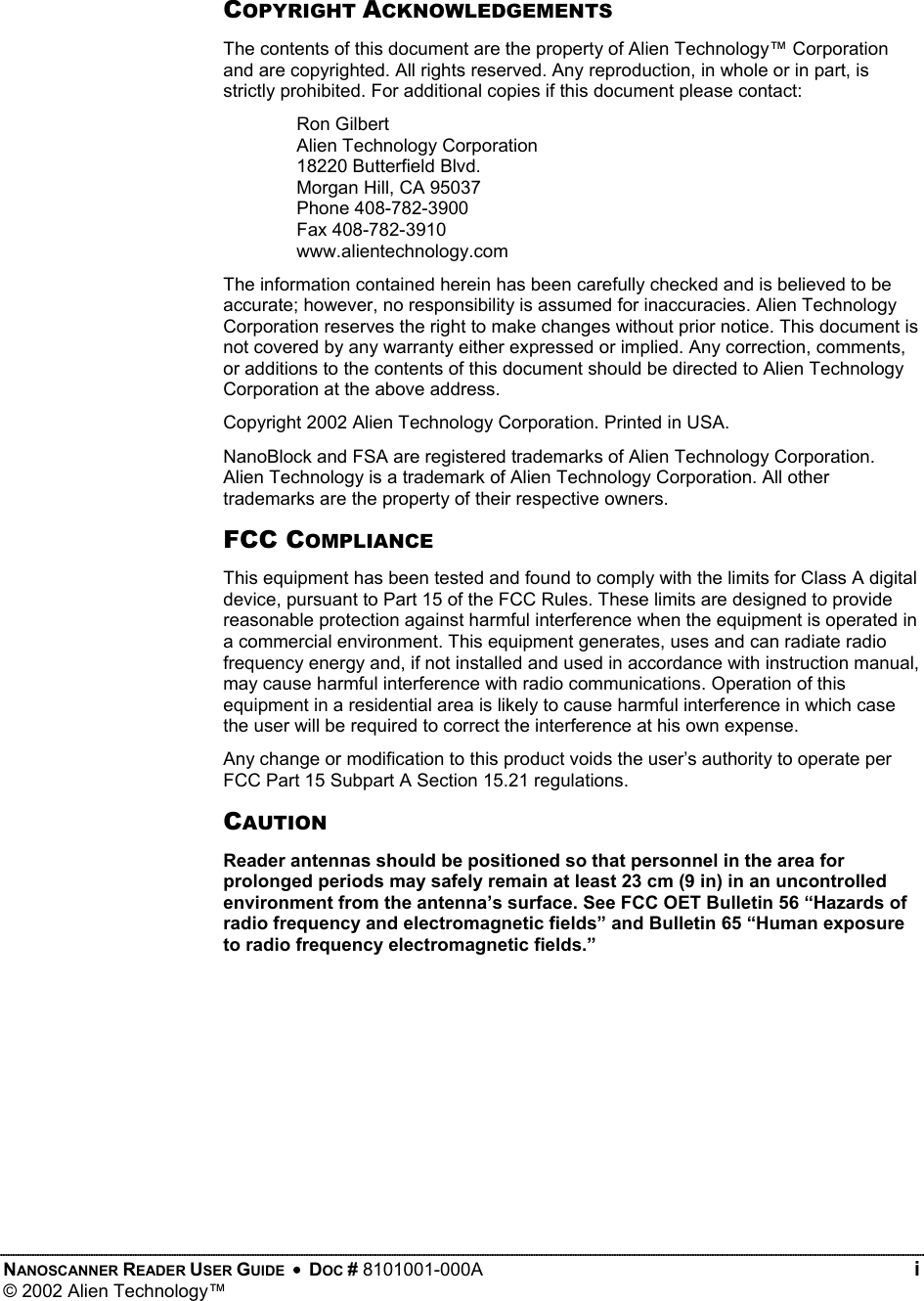    COPYRIGHT ACKNOWLEDGEMENTS The contents of this document are the property of Alien Technology™ Corporation and are copyrighted. All rights reserved. Any reproduction, in whole or in part, is strictly prohibited. For additional copies if this document please contact: Ron Gilbert Alien Technology Corporation 18220 Butterfield Blvd. Morgan Hill, CA 95037 Phone 408-782-3900 Fax 408-782-3910 www.alientechnology.com The information contained herein has been carefully checked and is believed to be accurate; however, no responsibility is assumed for inaccuracies. Alien Technology Corporation reserves the right to make changes without prior notice. This document is not covered by any warranty either expressed or implied. Any correction, comments, or additions to the contents of this document should be directed to Alien Technology Corporation at the above address. Copyright 2002 Alien Technology Corporation. Printed in USA. NanoBlock and FSA are registered trademarks of Alien Technology Corporation. Alien Technology is a trademark of Alien Technology Corporation. All other trademarks are the property of their respective owners. FCC COMPLIANCE This equipment has been tested and found to comply with the limits for Class A digital device, pursuant to Part 15 of the FCC Rules. These limits are designed to provide reasonable protection against harmful interference when the equipment is operated in a commercial environment. This equipment generates, uses and can radiate radio frequency energy and, if not installed and used in accordance with instruction manual, may cause harmful interference with radio communications. Operation of this equipment in a residential area is likely to cause harmful interference in which case the user will be required to correct the interference at his own expense. Any change or modification to this product voids the user’s authority to operate per FCC Part 15 Subpart A Section 15.21 regulations. CAUTION Reader antennas should be positioned so that personnel in the area for prolonged periods may safely remain at least 23 cm (9 in) in an uncontrolled environment from the antenna’s surface. See FCC OET Bulletin 56 “Hazards of radio frequency and electromagnetic fields” and Bulletin 65 “Human exposure to radio frequency electromagnetic fields.” NANOSCANNER READER USER GUIDE  •  DOC # 8101001-000A   i © 2002 Alien Technology™  