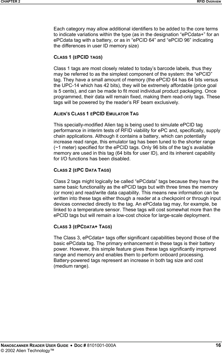 CHAPTER 2    RFID OVERVIEW Each category may allow additional identifiers to be added to the core terms to indicate variations within the type (as in the designation “ePCdata+” for an ePCdata tag with a battery, or as in “ePCID 64” and “ePCID 96” indicating the differences in user ID memory size)  CLASS 1 (EPCID TAGS)  Class 1 tags are most closely related to today’s barcode labels, thus they may be referred to as the simplest component of the system: the “ePCID” tag. They have a small amount of memory (the ePCID 64 has 64 bits versus the UPC-14 which has 42 bits), they will be extremely affordable (price goal is 5 cents), and can be made to fit most individual product packaging. Once programmed, their data will remain fixed, making them read-only tags. These tags will be powered by the reader’s RF beam exclusively.  ALIEN’S CLASS 1 EPCID EMULATOR TAG  This specially-modified Alien tag is being used to simulate ePCID tag performance in interim tests of RFID viability for ePC and, specifically, supply chain applications. Although it contains a battery, which can potentially increase read range, this emulator tag has been tuned to the shorter range (~1 meter) specified for the ePCID tags. Only 96 bits of the tag’s available memory are used in this tag (64 bits for user ID), and its inherent capability for I/O functions has been disabled.   CLASS 2 (EPC DATA TAGS)  Class 2 tags might logically be called “ePCdata” tags because they have the same basic functionality as the ePCID tags but with three times the memory (or more) and read/write data capability. This means new information can be written into these tags either though a reader at a checkpoint or through input devices connected directly to the tag. An ePCdata tag may, for example, be linked to a temperature sensor. These tags will cost somewhat more than the ePCID tags but will remain a low-cost choice for large-scale deployment.  CLASS 3 (EPCDATA+ TAGS)  The Class 3, ePCdata+ tags offer significant capabilities beyond those of the basic ePCdata tag. The primary enhancement in these tags is their battery power. However, this simple feature gives these tags significantly improved range and memory and enables them to perform onboard processing. Battery-powered tags represent an increase in both tag size and cost (medium range).  NANOSCANNER READER USER GUIDE  •  DOC # 8101001-000A   16 © 2002 Alien Technology™  
