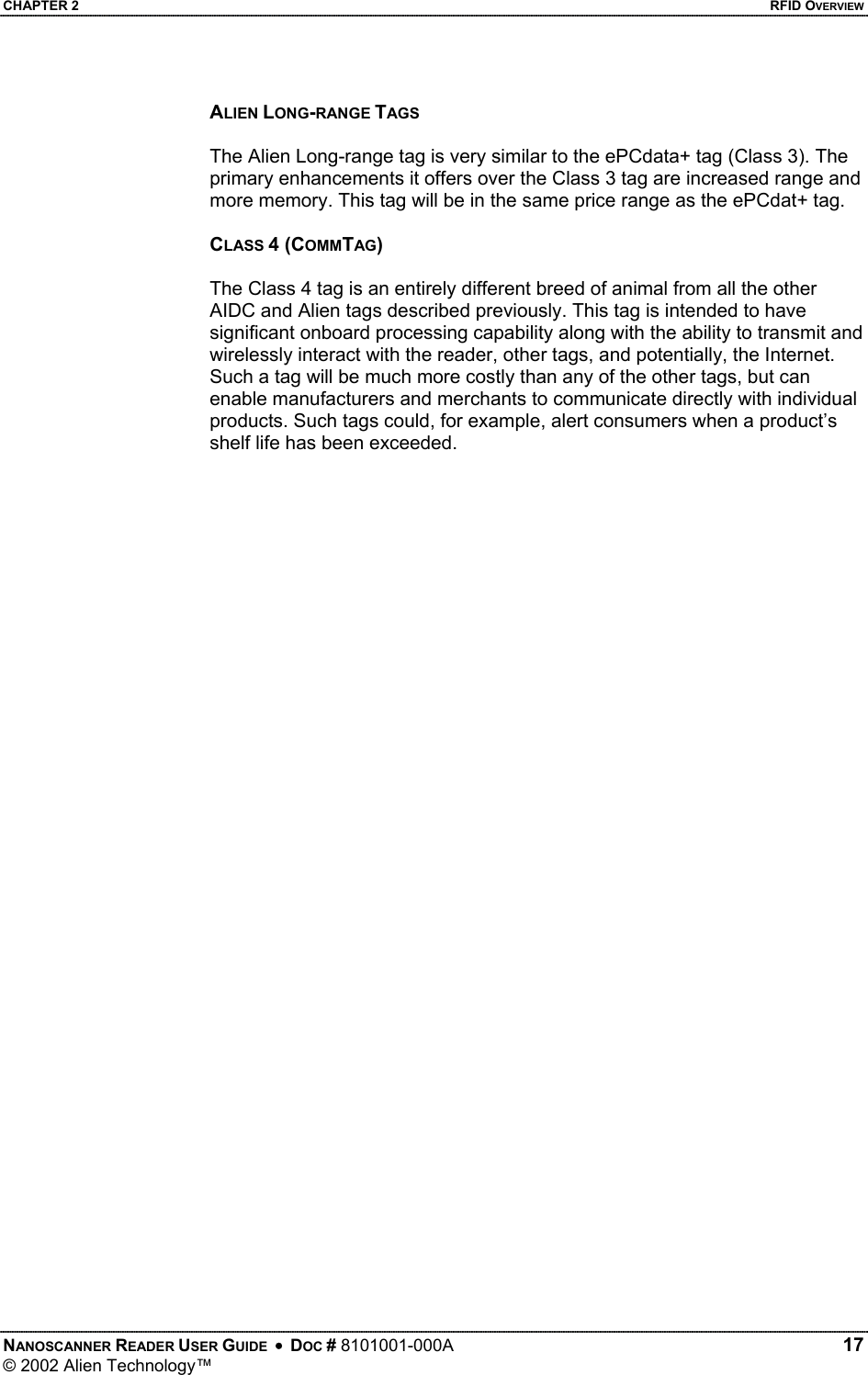 CHAPTER 2    RFID OVERVIEW ALIEN LONG-RANGE TAGS  The Alien Long-range tag is very similar to the ePCdata+ tag (Class 3). The primary enhancements it offers over the Class 3 tag are increased range and more memory. This tag will be in the same price range as the ePCdat+ tag.  CLASS 4 (COMMTAG)  The Class 4 tag is an entirely different breed of animal from all the other AIDC and Alien tags described previously. This tag is intended to have significant onboard processing capability along with the ability to transmit and wirelessly interact with the reader, other tags, and potentially, the Internet. Such a tag will be much more costly than any of the other tags, but can enable manufacturers and merchants to communicate directly with individual products. Such tags could, for example, alert consumers when a product’s shelf life has been exceeded.       NANOSCANNER READER USER GUIDE  •  DOC # 8101001-000A   17 © 2002 Alien Technology™  