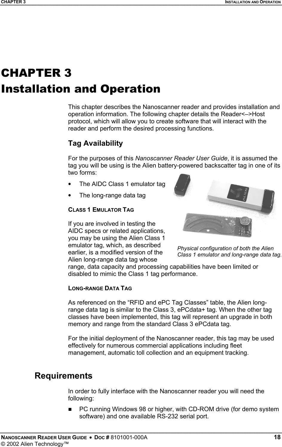 CHAPTER 3    INSTALLATION AND OPERATION   CHAPTER 3 Installation and Operation  This chapter describes the Nanoscanner reader and provides installation and operation information. The following chapter details the Reader&lt;–&gt;Host protocol, which will allow you to create software that will interact with the reader and perform the desired processing functions.  Tag Availability  For the purposes of this Nanoscanner Reader User Guide, it is assumed the tag you will be using is the Alien battery-powered backscatter tag in one of its two forms: NANOSCANNER READER USER GUIDE  •  DOC # 8101001-000A   18 © 2002 Alien Technology™  •  The AIDC Class 1 emulator tag •  The long-range data tag  CLASS 1 EMULATOR TAG  If you are involved in testing the AIDC specs or related applications, you may be using the Alien Class 1 emulator tag, which, as described earlier, is a modified version of the Alien long-range data tag whose range, data capacity and processing capabilities have been limited or disabled to mimic the Class 1 tag performance. Physical configuration of both the Alien Class 1 emulator and long-range data tag.  LONG-RANGE DATA TAG  As referenced on the “RFID and ePC Tag Classes” table, the Alien long-range data tag is similar to the Class 3, ePCdata+ tag. When the other tag classes have been implemented, this tag will represent an upgrade in both memory and range from the standard Class 3 ePCdata tag.  For the initial deployment of the Nanoscanner reader, this tag may be used effectively for numerous commercial applications including fleet management, automatic toll collection and an equipment tracking.   Requirements  In order to fully interface with the Nanoscanner reader you will need the following:   PC running Windows 98 or higher, with CD-ROM drive (for demo system software) and one available RS-232 serial port. 