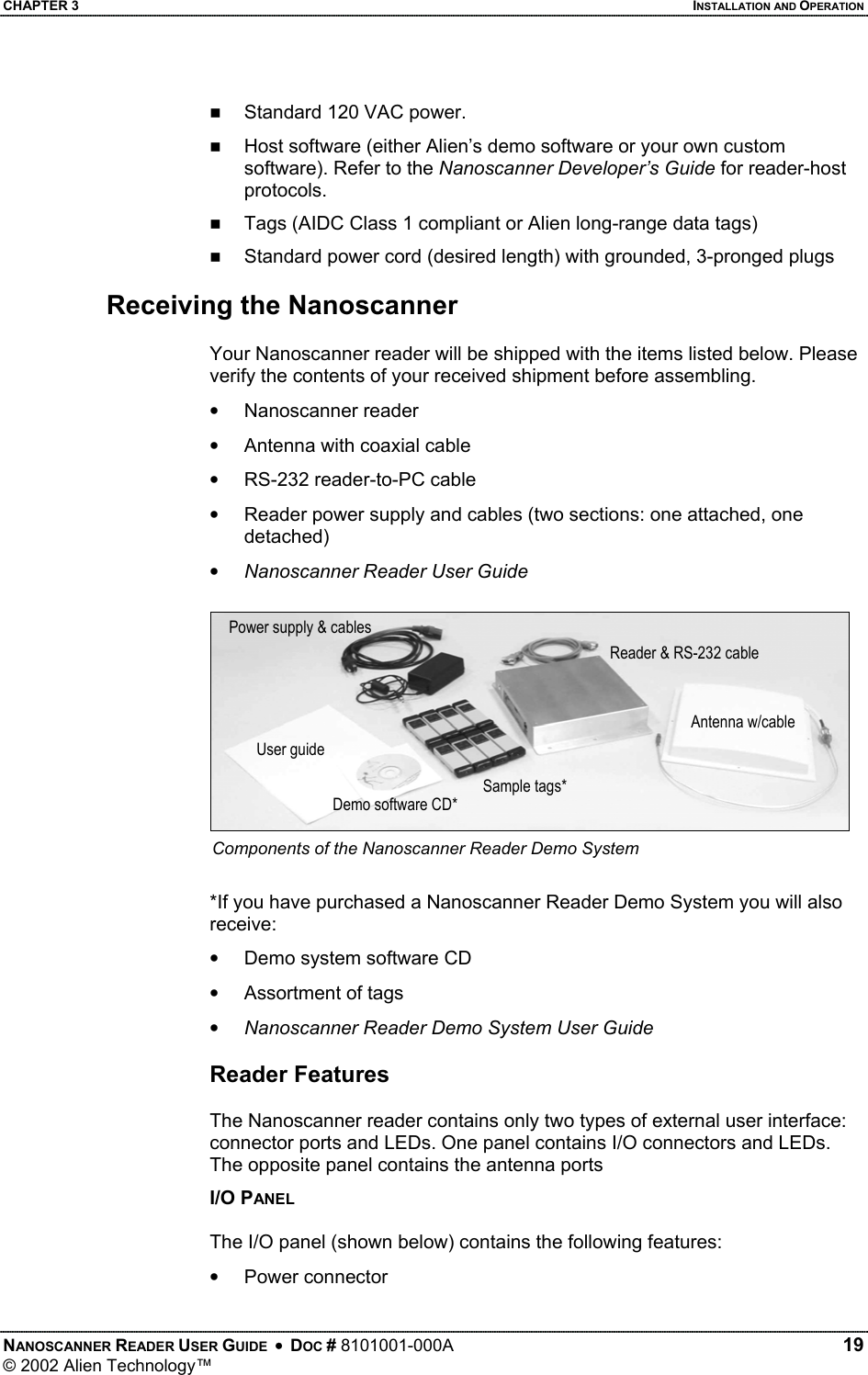 CHAPTER 3    INSTALLATION AND OPERATION   Standard 120 VAC power.    Host software (either Alien’s demo software or your own custom software). Refer to the Nanoscanner Developer’s Guide for reader-host protocols.   Tags (AIDC Class 1 compliant or Alien long-range data tags)   Standard power cord (desired length) with grounded, 3-pronged plugs  Receiving the Nanoscanner  Your Nanoscanner reader will be shipped with the items listed below. Please verify the contents of your received shipment before assembling. •  Nanoscanner reader •  Antenna with coaxial cable •  RS-232 reader-to-PC cable  •  Reader power supply and cables (two sections: one attached, one detached) •  Nanoscanner Reader User Guide  Power supply &amp; cablesReader &amp; RS-232 cableAntenna w/cable User guideSample tags* Demo software CD* Components of the Nanoscanner Reader Demo System  *If you have purchased a Nanoscanner Reader Demo System you will also receive: •  Demo system software CD •  Assortment of tags •  Nanoscanner Reader Demo System User Guide  Reader Features  The Nanoscanner reader contains only two types of external user interface: connector ports and LEDs. One panel contains I/O connectors and LEDs. The opposite panel contains the antenna ports I/O PANEL  The I/O panel (shown below) contains the following features: •  Power connector NANOSCANNER READER USER GUIDE  •  DOC # 8101001-000A   19 © 2002 Alien Technology™  