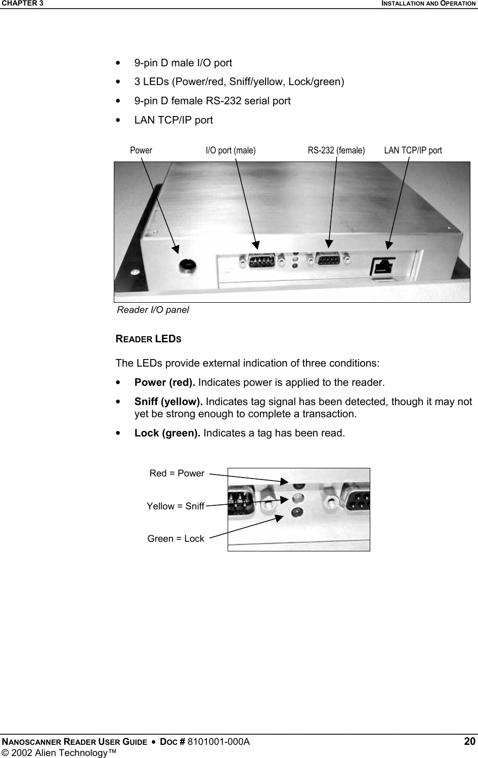 CHAPTER 3    INSTALLATION AND OPERATION •  9-pin D male I/O port •  3 LEDs (Power/red, Sniff/yellow, Lock/green) •  9-pin D female RS-232 serial port •  LAN TCP/IP port  PowerI/O port (male) RS-232 (female) LAN TCP/IP portReader I/O panel  READER LEDS  The LEDs provide external indication of three conditions: •  Power (red). Indicates power is applied to the reader. •  Sniff (yellow). Indicates tag signal has been detected, though it may not yet be strong enough to complete a transaction. •  Lock (green). Indicates a tag has been read.   Red = PowerYellow = SniffGreen = Lock  NANOSCANNER READER USER GUIDE  •  DOC # 8101001-000A   20 © 2002 Alien Technology™  