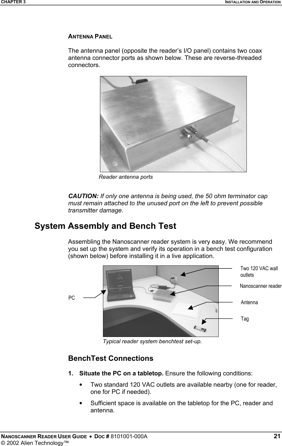 CHAPTER 3    INSTALLATION AND OPERATION ANTENNA PANEL  The antenna panel (opposite the reader’s I/O panel) contains two coax antenna connector ports as shown below. These are reverse-threaded connectors.  Reader antenna ports  CAUTION: If only one antenna is being used, the 50 ohm terminator cap must remain attached to the unused port on the left to prevent possible transmitter damage.  System Assembly and Bench Test  Assembling the Nanoscanner reader system is very easy. We recommend you set up the system and verify its operation in a bench test configuration (shown below) before installing it in a live application. Two 120 VAC wall outlets Nanoscanner reader PC Antenna Tag Typical reader system benchtest set-up.  BenchTest Connections  1.  Situate the PC on a tabletop. Ensure the following conditions: •  Two standard 120 VAC outlets are available nearby (one for reader, one for PC if needed). •  Sufficient space is available on the tabletop for the PC, reader and antenna.  NANOSCANNER READER USER GUIDE  •  DOC # 8101001-000A   21 © 2002 Alien Technology™  