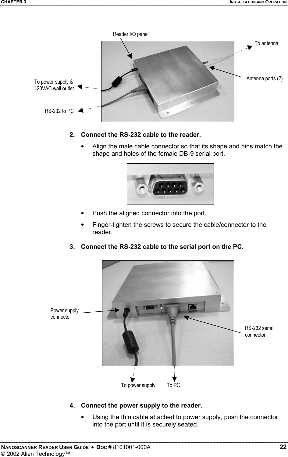 CHAPTER 3    INSTALLATION AND OPERATION Reader I/O panel To antenna Antenna ports (2) To power supply &amp; 120VAC wall outlet RS-232 to PC2.  Connect the RS-232 cable to the reader.  •  Align the male cable connector so that its shape and pins match the shape and holes of the female DB-9 serial port. •  Push the aligned connector into the port. •  Finger-tighten the screws to secure the cable/connector to the reader.  3.  Connect the RS-232 cable to the serial port on the PC.  Power supply connector RS-232 serial connector To power supply  To PC  4.  Connect the power supply to the reader. •  Using the thin cable attached to power supply, push the connector into the port until it is securely seated. NANOSCANNER READER USER GUIDE  •  DOC # 8101001-000A   22 © 2002 Alien Technology™  