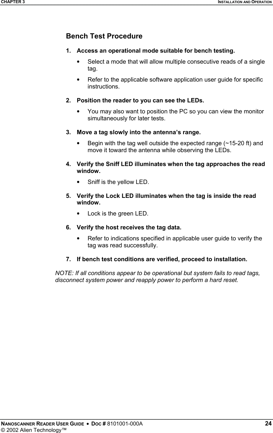 CHAPTER 3    INSTALLATION AND OPERATION Bench Test Procedure  1.  Access an operational mode suitable for bench testing. •  Select a mode that will allow multiple consecutive reads of a single tag. •  Refer to the applicable software application user guide for specific instructions.  2.  Position the reader to you can see the LEDs. •  You may also want to position the PC so you can view the monitor simultaneously for later tests.  3.  Move a tag slowly into the antenna’s range. •  Begin with the tag well outside the expected range (~15-20 ft) and move it toward the antenna while observing the LEDs.  4.  Verify the Sniff LED illuminates when the tag approaches the read window. •   Sniff is the yellow LED.  5.  Verify the Lock LED illuminates when the tag is inside the read window. •  Lock is the green LED.  6.  Verify the host receives the tag data. •  Refer to indications specified in applicable user guide to verify the tag was read successfully.  7.  If bench test conditions are verified, proceed to installation.     NOTE: If all conditions appear to be operational but system fails to read tags, disconnect system power and reapply power to perform a hard reset.  NANOSCANNER READER USER GUIDE  •  DOC # 8101001-000A   24 © 2002 Alien Technology™  
