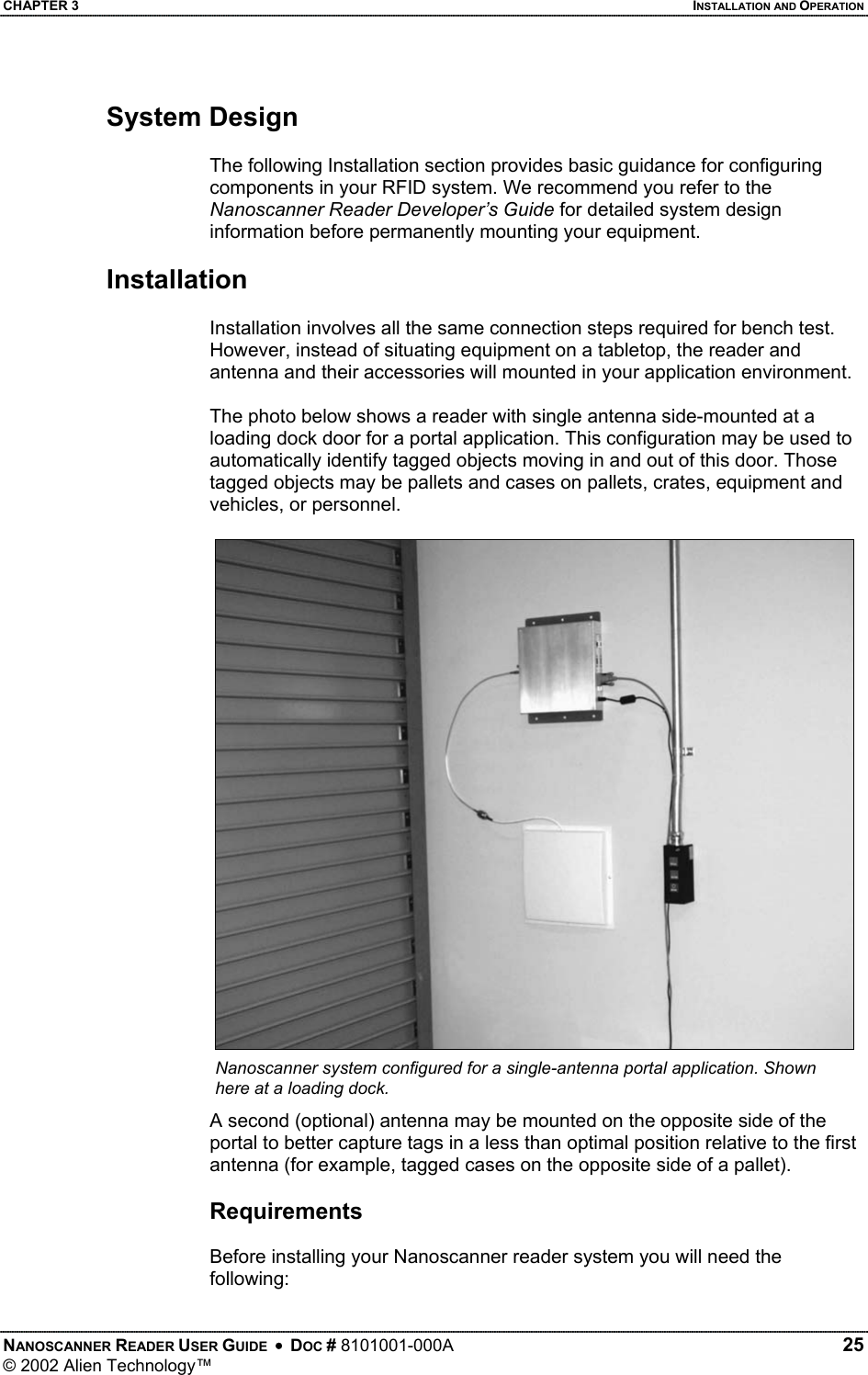 CHAPTER 3    INSTALLATION AND OPERATION System Design  The following Installation section provides basic guidance for configuring components in your RFID system. We recommend you refer to the Nanoscanner Reader Developer’s Guide for detailed system design information before permanently mounting your equipment.   Installation  Installation involves all the same connection steps required for bench test. However, instead of situating equipment on a tabletop, the reader and antenna and their accessories will mounted in your application environment.   The photo below shows a reader with single antenna side-mounted at a loading dock door for a portal application. This configuration may be used to automatically identify tagged objects moving in and out of this door. Those tagged objects may be pallets and cases on pallets, crates, equipment and vehicles, or personnel.  Nanoscanner system configured for a single-antenna portal application. Shown here at a loading dock. A second (optional) antenna may be mounted on the opposite side of the portal to better capture tags in a less than optimal position relative to the first antenna (for example, tagged cases on the opposite side of a pallet).  Requirements  Before installing your Nanoscanner reader system you will need the following: NANOSCANNER READER USER GUIDE  •  DOC # 8101001-000A   25 © 2002 Alien Technology™  