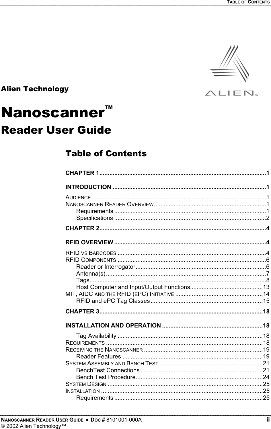   TABLE OF CONTENTS     Alien Technology Nanoscanner™ Reader User Guide  Table of Contents  .....................................................................................................1 CHAPTER 1.............................................................................................1 INTRODUCTION..........................................................................................................1 AUDIENCE....................................................................1 NANOSCANNER READER OVERVIEW............................................................................................1 Requirements............................................................................................2 Specifications.....................................................................................................4 CHAPTER 2............................................................................................4 RFID OVERVIEW..........................................................................................4 RFID VS BARCODES..........................................................................................6 RFID COMPONENTS...............................................................................6 Reader or Interrogator.................................................................................................7 Antenna(s)...........................................................................................................8 TagsHost Computer and Input/Output Functions............................................13 .....................................................14 MIT, AIDC AND THE RFID (EPC) INITIATIVE....................................................................15 RFID and ePC Tag Classes...................................................................................................18 CHAPTER 3.............................................................18 INSTALLATION AND OPERATION........................................................................................18 Tag Availability...............................................................................................18 REQUIREMENTS........................................................................19 RECEIVING THE NANOSCANNER.....................................................................................19 Reader Features...............................................................21 SYSTEM ASSEMBLY AND BENCH TEST..........................................................................21 BenchTest Connections.............................................................................24 Bench Test Procedure..............................................................................................25 SYSTEM DESIGN..................................................................................................25 INSTALLATION..........................................................................................25 RequirementsNANOSCANNER READER USER GUIDE  •  DOC # 8101001-000A   ii © 2002 Alien Technology™  