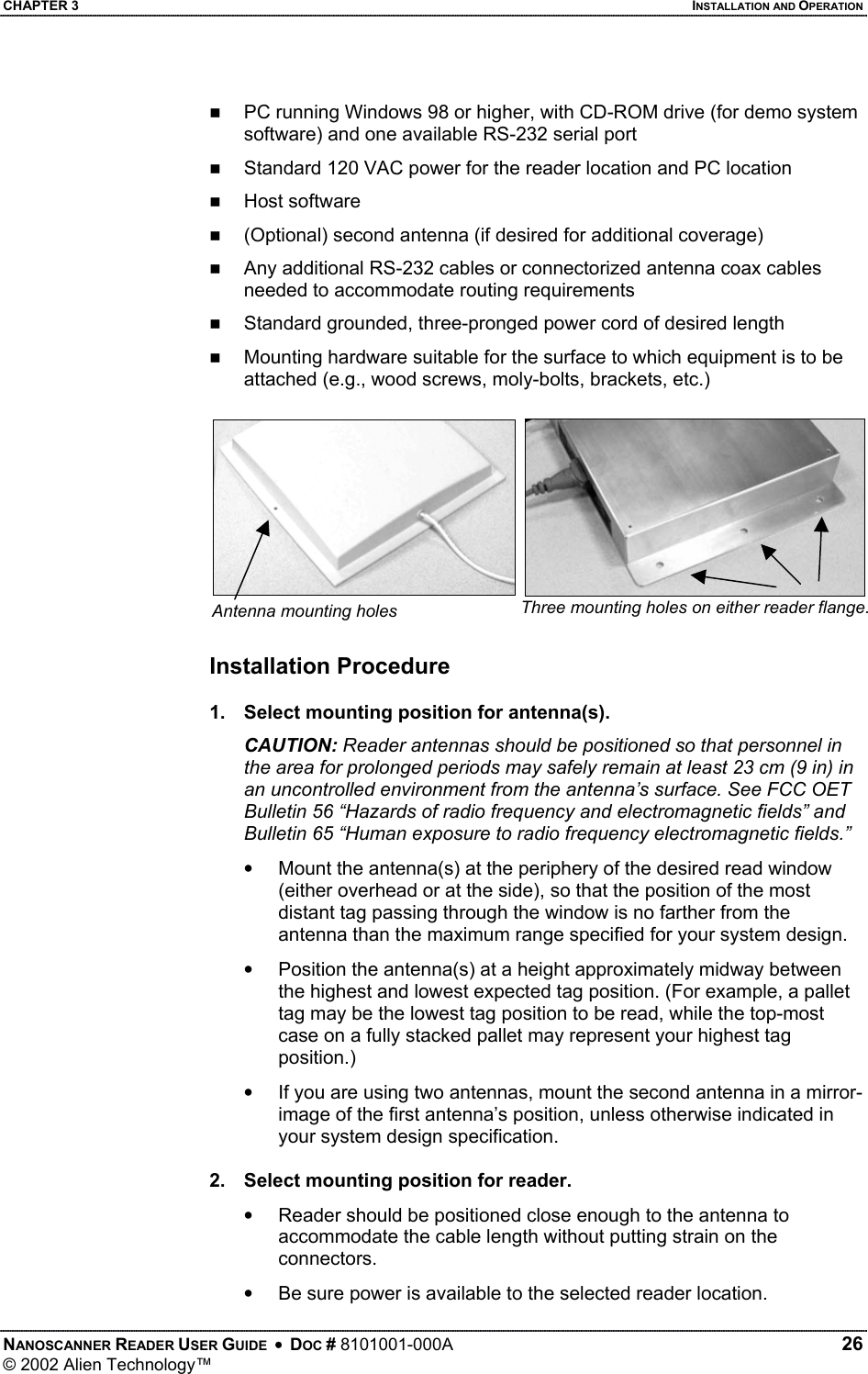 CHAPTER 3    INSTALLATION AND OPERATION   PC running Windows 98 or higher, with CD-ROM drive (for demo system software) and one available RS-232 serial port   Standard 120 VAC power for the reader location and PC location     Host software    (Optional) second antenna (if desired for additional coverage)   Any additional RS-232 cables or connectorized antenna coax cables needed to accommodate routing requirements    Standard grounded, three-pronged power cord of desired length   Mounting hardware suitable for the surface to which equipment is to be attached (e.g., wood screws, moly-bolts, brackets, etc.) Three mounting holes on either reader flange. Antenna mounting holes  Installation Procedure  1.  Select mounting position for antenna(s). CAUTION: Reader antennas should be positioned so that personnel in the area for prolonged periods may safely remain at least 23 cm (9 in) in an uncontrolled environment from the antenna’s surface. See FCC OET Bulletin 56 “Hazards of radio frequency and electromagnetic fields” and Bulletin 65 “Human exposure to radio frequency electromagnetic fields.” •  Mount the antenna(s) at the periphery of the desired read window (either overhead or at the side), so that the position of the most distant tag passing through the window is no farther from the antenna than the maximum range specified for your system design.  •  Position the antenna(s) at a height approximately midway between the highest and lowest expected tag position. (For example, a pallet tag may be the lowest tag position to be read, while the top-most case on a fully stacked pallet may represent your highest tag position.) •  If you are using two antennas, mount the second antenna in a mirror-image of the first antenna’s position, unless otherwise indicated in your system design specification.  2.  Select mounting position for reader. •  Reader should be positioned close enough to the antenna to accommodate the cable length without putting strain on the connectors. •  Be sure power is available to the selected reader location.  NANOSCANNER READER USER GUIDE  •  DOC # 8101001-000A   26 © 2002 Alien Technology™  