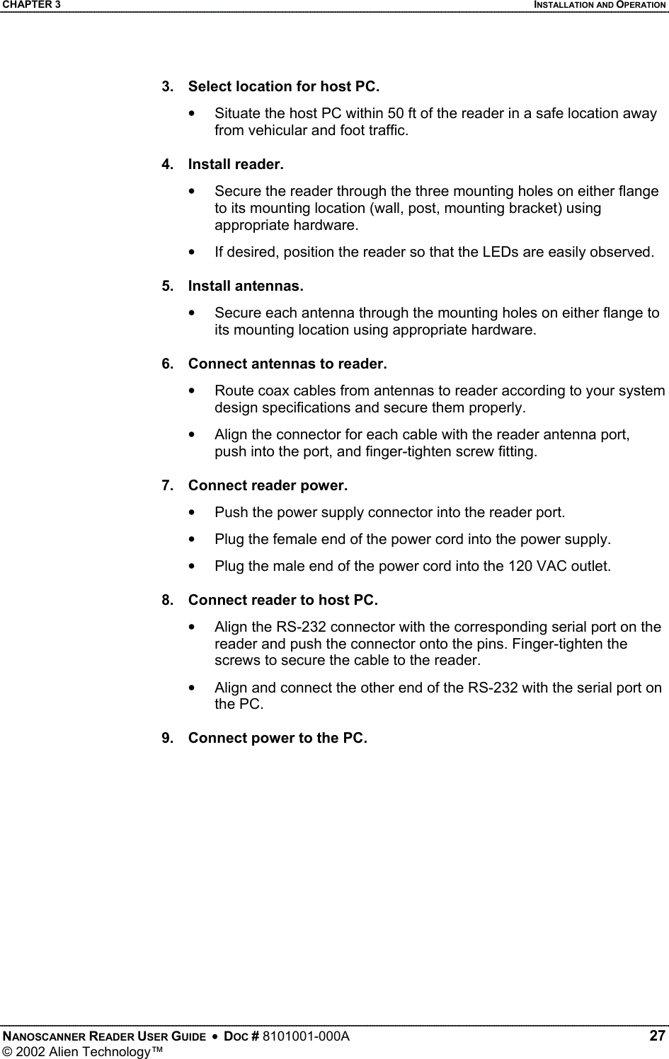 CHAPTER 3    INSTALLATION AND OPERATION 3.  Select location for host PC. •  Situate the host PC within 50 ft of the reader in a safe location away from vehicular and foot traffic.  4. Install reader. •  Secure the reader through the three mounting holes on either flange to its mounting location (wall, post, mounting bracket) using appropriate hardware. •  If desired, position the reader so that the LEDs are easily observed.  5. Install antennas. •  Secure each antenna through the mounting holes on either flange to its mounting location using appropriate hardware.  6.  Connect antennas to reader. •  Route coax cables from antennas to reader according to your system design specifications and secure them properly. •  Align the connector for each cable with the reader antenna port, push into the port, and finger-tighten screw fitting.  7.  Connect reader power. •  Push the power supply connector into the reader port. •  Plug the female end of the power cord into the power supply. •  Plug the male end of the power cord into the 120 VAC outlet.  8.  Connect reader to host PC. •  Align the RS-232 connector with the corresponding serial port on the reader and push the connector onto the pins. Finger-tighten the screws to secure the cable to the reader. •  Align and connect the other end of the RS-232 with the serial port on the PC.  9.  Connect power to the PC.  NANOSCANNER READER USER GUIDE  •  DOC # 8101001-000A   27 © 2002 Alien Technology™  