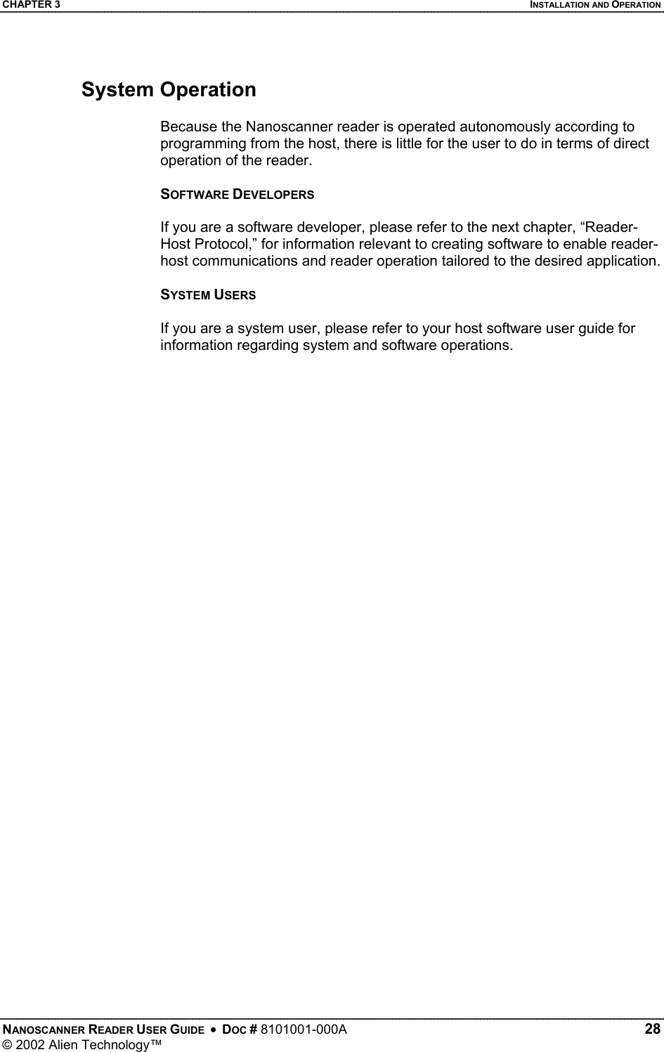 CHAPTER 3    INSTALLATION AND OPERATION System Operation  Because the Nanoscanner reader is operated autonomously according to programming from the host, there is little for the user to do in terms of direct operation of the reader.   SOFTWARE DEVELOPERS  If you are a software developer, please refer to the next chapter, “Reader-Host Protocol,” for information relevant to creating software to enable reader-host communications and reader operation tailored to the desired application.  SYSTEM USERS  If you are a system user, please refer to your host software user guide for information regarding system and software operations.   NANOSCANNER READER USER GUIDE  •  DOC # 8101001-000A   28 © 2002 Alien Technology™  