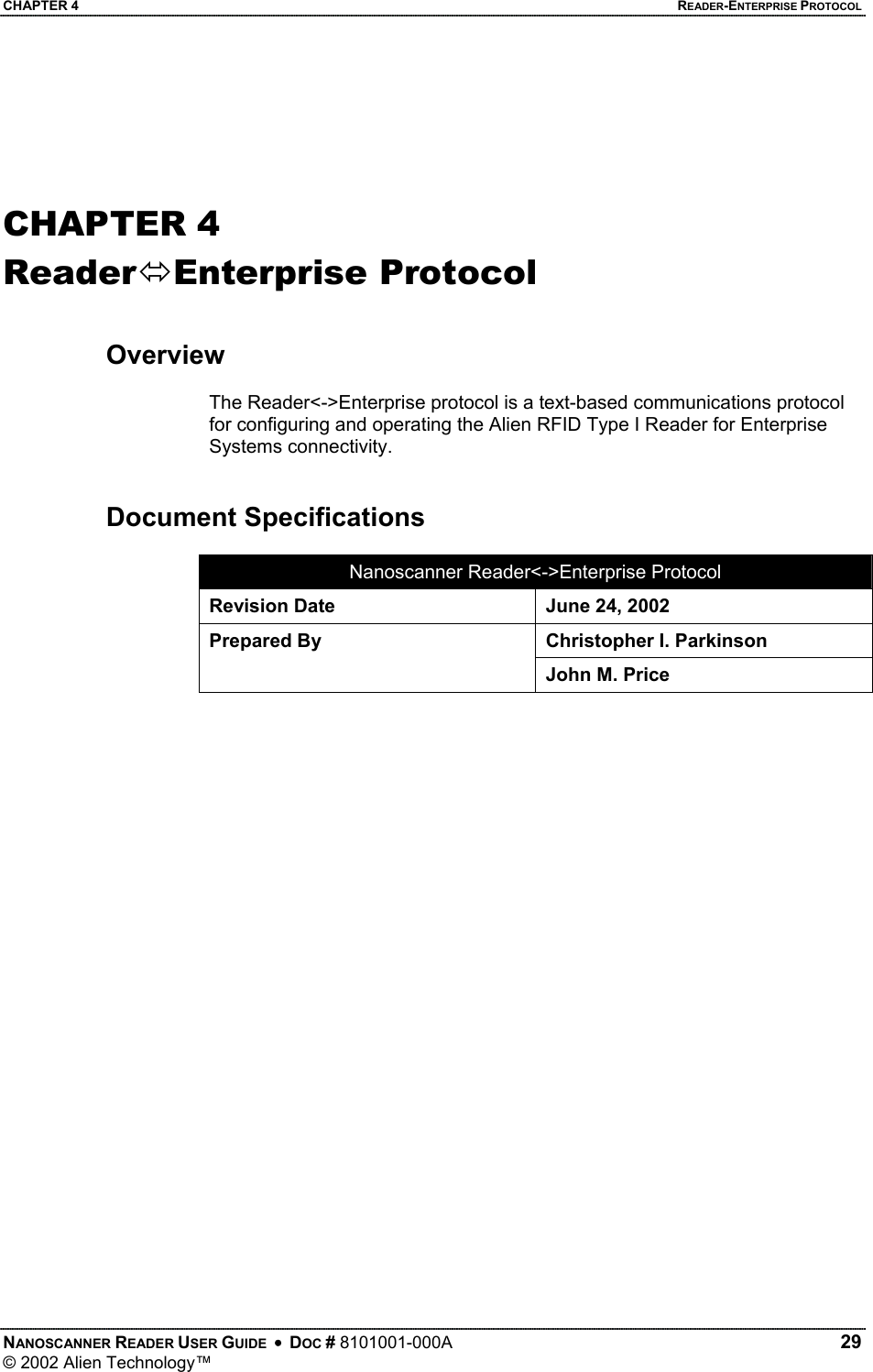 CHAPTER 4    READER-ENTERPRISE PROTOCOL   CHAPTER 4 ReaderEnterprise Protocol   Overview  The Reader&lt;-&gt;Enterprise protocol is a text-based communications protocol for configuring and operating the Alien RFID Type I Reader for Enterprise Systems connectivity.    Document Specifications  Nanoscanner Reader&lt;-&gt;Enterprise Protocol Revision Date  June 24, 2002 Christopher I. Parkinson Prepared By John M. Price   NANOSCANNER READER USER GUIDE  •  DOC # 8101001-000A   29 © 2002 Alien Technology™  