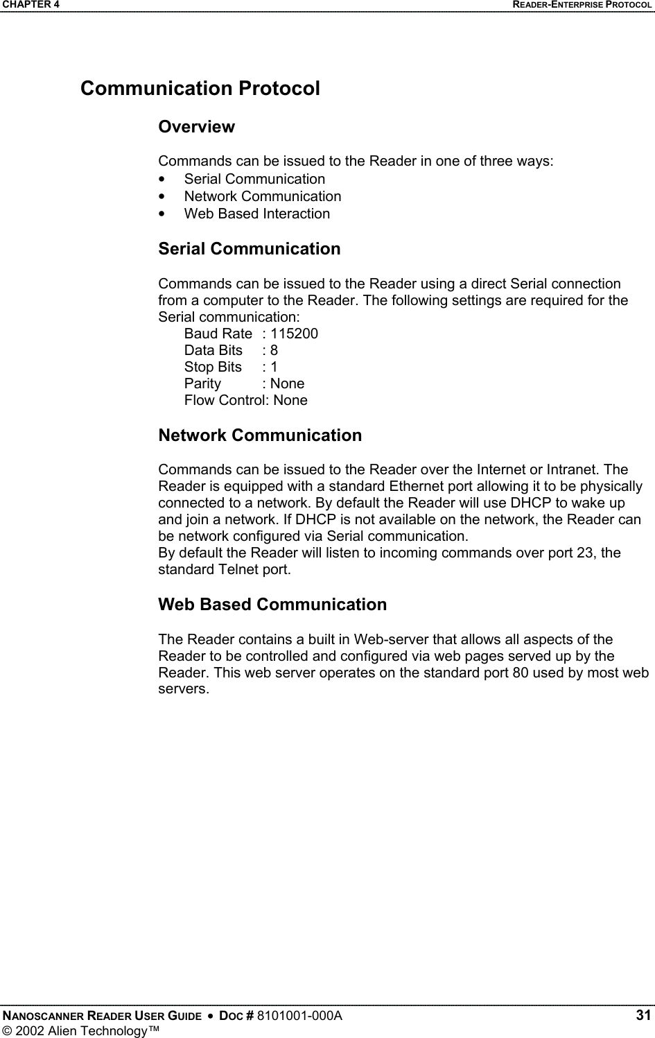 CHAPTER 4    READER-ENTERPRISE PROTOCOL Communication Protocol  Overview  Commands can be issued to the Reader in one of three ways: •  Serial Communication •  Network Communication •  Web Based Interaction   Serial Communication  Commands can be issued to the Reader using a direct Serial connection from a computer to the Reader. The following settings are required for the Serial communication: Baud Rate  : 115200 Data Bits   : 8 Stop Bits   : 1 Parity : None Flow Control: None  Network Communication  Commands can be issued to the Reader over the Internet or Intranet. The Reader is equipped with a standard Ethernet port allowing it to be physically connected to a network. By default the Reader will use DHCP to wake up and join a network. If DHCP is not available on the network, the Reader can be network configured via Serial communication. By default the Reader will listen to incoming commands over port 23, the standard Telnet port.  Web Based Communication  The Reader contains a built in Web-server that allows all aspects of the Reader to be controlled and configured via web pages served up by the Reader. This web server operates on the standard port 80 used by most web servers.  NANOSCANNER READER USER GUIDE  •  DOC # 8101001-000A   31 © 2002 Alien Technology™  