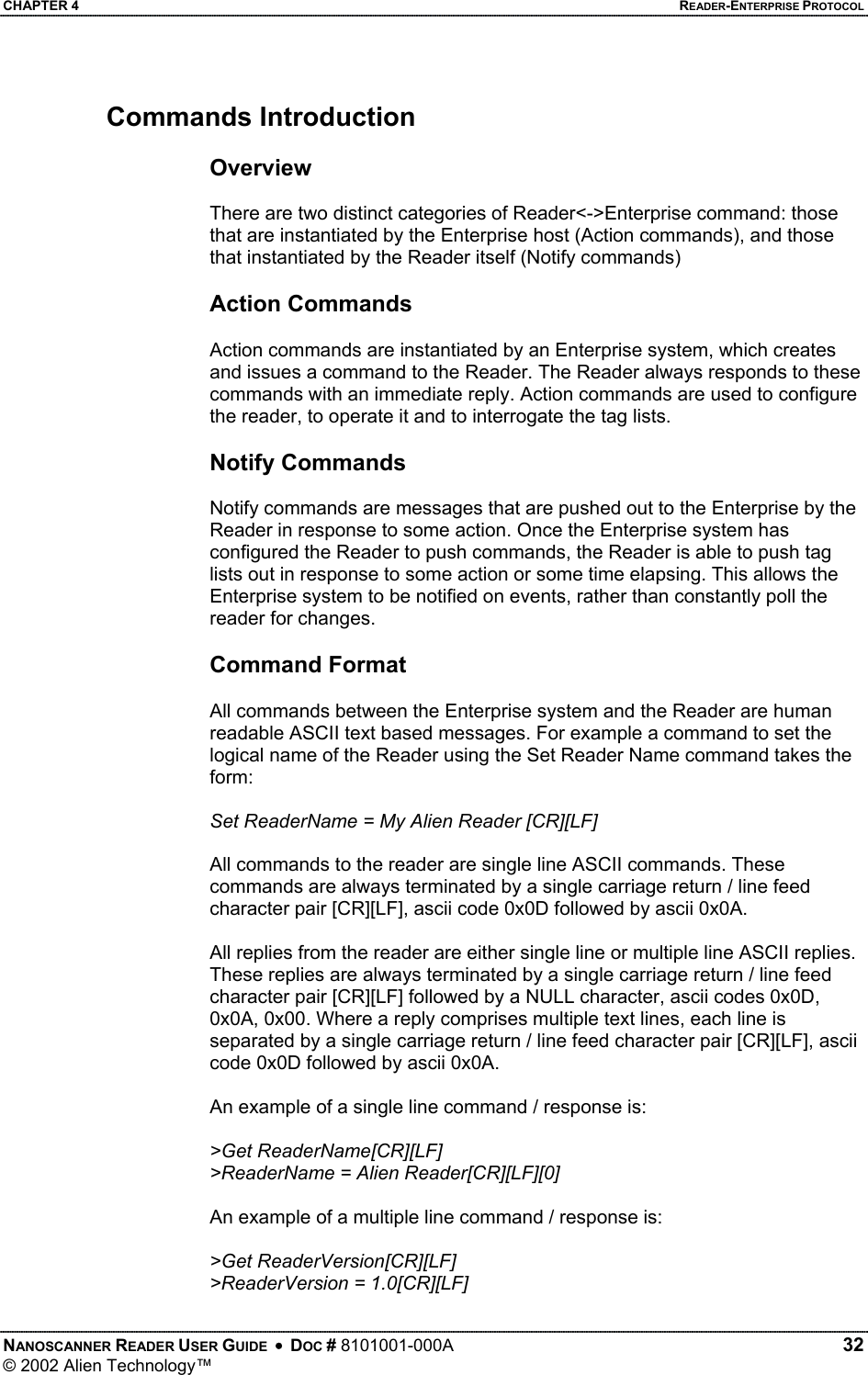 CHAPTER 4    READER-ENTERPRISE PROTOCOL Commands Introduction  Overview  There are two distinct categories of Reader&lt;-&gt;Enterprise command: those that are instantiated by the Enterprise host (Action commands), and those that instantiated by the Reader itself (Notify commands)  Action Commands  Action commands are instantiated by an Enterprise system, which creates and issues a command to the Reader. The Reader always responds to these commands with an immediate reply. Action commands are used to configure the reader, to operate it and to interrogate the tag lists.   Notify Commands  Notify commands are messages that are pushed out to the Enterprise by the Reader in response to some action. Once the Enterprise system has configured the Reader to push commands, the Reader is able to push tag lists out in response to some action or some time elapsing. This allows the Enterprise system to be notified on events, rather than constantly poll the reader for changes.  Command Format  All commands between the Enterprise system and the Reader are human readable ASCII text based messages. For example a command to set the logical name of the Reader using the Set Reader Name command takes the form:  Set ReaderName = My Alien Reader [CR][LF]  All commands to the reader are single line ASCII commands. These commands are always terminated by a single carriage return / line feed character pair [CR][LF], ascii code 0x0D followed by ascii 0x0A.   All replies from the reader are either single line or multiple line ASCII replies. These replies are always terminated by a single carriage return / line feed character pair [CR][LF] followed by a NULL character, ascii codes 0x0D, 0x0A, 0x00. Where a reply comprises multiple text lines, each line is separated by a single carriage return / line feed character pair [CR][LF], ascii code 0x0D followed by ascii 0x0A.   An example of a single line command / response is:  &gt;Get ReaderName[CR][LF] &gt;ReaderName = Alien Reader[CR][LF][0]  An example of a multiple line command / response is:  &gt;Get ReaderVersion[CR][LF] &gt;ReaderVersion = 1.0[CR][LF] NANOSCANNER READER USER GUIDE  •  DOC # 8101001-000A   32 © 2002 Alien Technology™  
