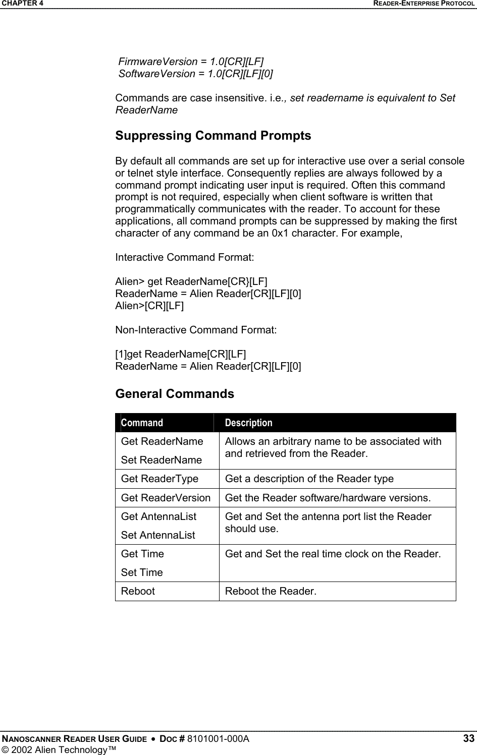 CHAPTER 4    READER-ENTERPRISE PROTOCOL  FirmwareVersion = 1.0[CR][LF]  SoftwareVersion = 1.0[CR][LF][0]  Commands are case insensitive. i.e., set readername is equivalent to Set ReaderName  Suppressing Command Prompts  By default all commands are set up for interactive use over a serial console or telnet style interface. Consequently replies are always followed by a command prompt indicating user input is required. Often this command prompt is not required, especially when client software is written that programmatically communicates with the reader. To account for these applications, all command prompts can be suppressed by making the first character of any command be an 0x1 character. For example,  Interactive Command Format:   Alien&gt; get ReaderName[CR}[LF] ReaderName = Alien Reader[CR][LF][0] Alien&gt;[CR][LF]  Non-Interactive Command Format:  [1]get ReaderName[CR][LF] ReaderName = Alien Reader[CR][LF][0] General Commands  Command  Description Get ReaderName Set ReaderName Allows an arbitrary name to be associated with and retrieved from the Reader. Get ReaderType  Get a description of the Reader type Get ReaderVersion  Get the Reader software/hardware versions. Get AntennaList Set AntennaList Get and Set the antenna port list the Reader should use. Get Time Set Time Get and Set the real time clock on the Reader. Reboot  Reboot the Reader.   NANOSCANNER READER USER GUIDE  •  DOC # 8101001-000A   33 © 2002 Alien Technology™  