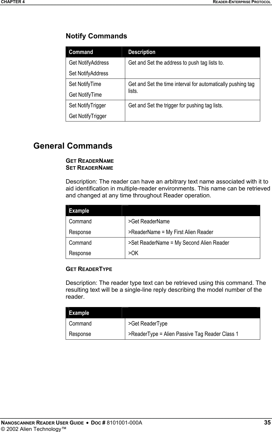 CHAPTER 4    READER-ENTERPRISE PROTOCOL Notify Commands  Command  Description Get NotifyAddress Set NotifyAddress Get and Set the address to push tag lists to.  Set NotifyTime Get NotifyTime Get and Set the time interval for automatically pushing tag lists. Set NotifyTrigger Get NotifyTrigger Get and Set the trigger for pushing tag lists.   General Commands  GET READERNAME SET READERNAME  Description: The reader can have an arbitrary text name associated with it to aid identification in multiple-reader environments. This name can be retrieved and changed at any time throughout Reader operation.  Example   Command Response &gt;Get ReaderName &gt;ReaderName = My First Alien Reader Command Response &gt;Set ReaderName = My Second Alien Reader &gt;OK  GET READERTYPE  Description: The reader type text can be retrieved using this command. The resulting text will be a single-line reply describing the model number of the reader.  Example   Command Response &gt;Get ReaderType &gt;ReaderType = Alien Passive Tag Reader Class 1  NANOSCANNER READER USER GUIDE  •  DOC # 8101001-000A   35 © 2002 Alien Technology™  
