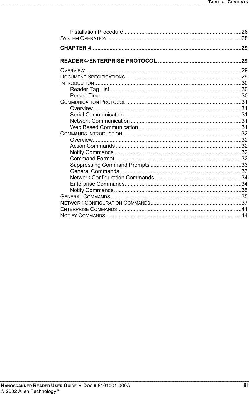   TABLE OF CONTENTS Installation Procedure..............................................................................26 SYSTEM OPERATION ........................................................................................28 CHAPTER 4...................................................................................................29 READERENTERPRISE PROTOCOL .......................................................29 OVERVIEW .......................................................................................................29 DOCUMENT SPECIFICATIONS ............................................................................29 INTRODUCTION.................................................................................................30 Reader Tag List.......................................................................................30 Persist Time ............................................................................................30 COMMUNICATION PROTOCOL ............................................................................31 Overview..................................................................................................31 Serial Communication .............................................................................31 Network Communication .........................................................................31 Web Based Communication....................................................................31 COMMANDS INTRODUCTION ..............................................................................32 Overview..................................................................................................32 Action Commands ...................................................................................32 Notify Commands....................................................................................32 Command Format ...................................................................................32 Suppressing Command Prompts ............................................................33 General Commands ................................................................................33 Network Configuration Commands .........................................................34 Enterprise Commands.............................................................................34 Notify Commands....................................................................................35 GENERAL COMMANDS ......................................................................................35 NETWORK CONFIGURATION COMMANDS............................................................37 ENTERPRISE COMMANDS..................................................................................41 NOTIFY COMMANDS .........................................................................................44      NANOSCANNER READER USER GUIDE  •  DOC # 8101001-000A   iii © 2002 Alien Technology™  