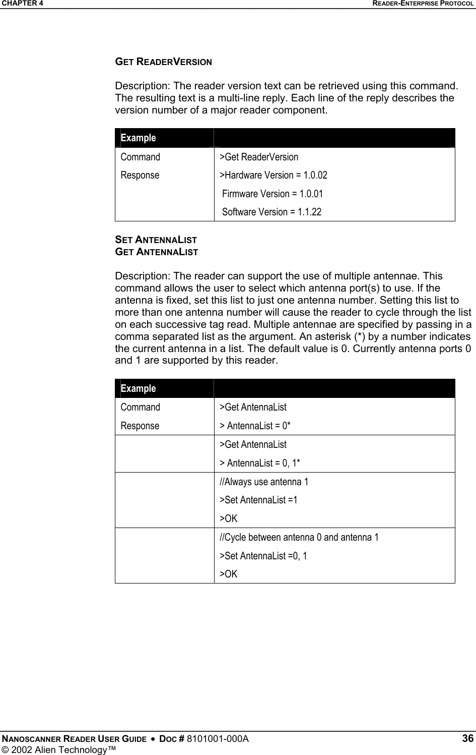 CHAPTER 4    READER-ENTERPRISE PROTOCOL GET READERVERSION  Description: The reader version text can be retrieved using this command. The resulting text is a multi-line reply. Each line of the reply describes the version number of a major reader component.  Example   Command Response  &gt;Get ReaderVersion &gt;Hardware Version = 1.0.02  Firmware Version = 1.0.01  Software Version = 1.1.22  SET ANTENNALIST GET ANTENNALIST  Description: The reader can support the use of multiple antennae. This command allows the user to select which antenna port(s) to use. If the antenna is fixed, set this list to just one antenna number. Setting this list to more than one antenna number will cause the reader to cycle through the list on each successive tag read. Multiple antennae are specified by passing in a comma separated list as the argument. An asterisk (*) by a number indicates the current antenna in a list. The default value is 0. Currently antenna ports 0 and 1 are supported by this reader.  Example   Command Response &gt;Get AntennaList &gt; AntennaList = 0*  &gt;Get AntennaList &gt; AntennaList = 0, 1*   //Always use antenna 1 &gt;Set AntennaList =1    &gt;OK   //Cycle between antenna 0 and antenna 1 &gt;Set AntennaList =0, 1    &gt;OK  NANOSCANNER READER USER GUIDE  •  DOC # 8101001-000A   36 © 2002 Alien Technology™  