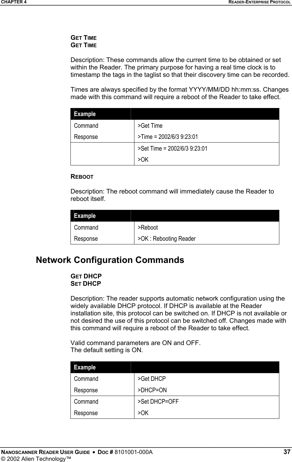 CHAPTER 4    READER-ENTERPRISE PROTOCOL GET TIME GET TIME  Description: These commands allow the current time to be obtained or set within the Reader. The primary purpose for having a real time clock is to timestamp the tags in the taglist so that their discovery time can be recorded.  Times are always specified by the format YYYY/MM/DD hh:mm:ss. Changes made with this command will require a reboot of the Reader to take effect.  Example   Command Response &gt;Get Time &gt;Time = 2002/6/3 9:23:01   &gt;Set Time = 2002/6/3 9:23:01 &gt;OK  REBOOT  Description: The reboot command will immediately cause the Reader to reboot itself.  Example   Command Response &gt;Reboot &gt;OK : Rebooting Reader  Network Configuration Commands  GET DHCP SET DHCP  Description: The reader supports automatic network configuration using the widely available DHCP protocol. If DHCP is available at the Reader installation site, this protocol can be switched on. If DHCP is not available or not desired the use of this protocol can be switched off. Changes made with this command will require a reboot of the Reader to take effect.  Valid command parameters are ON and OFF. The default setting is ON.  Example   Command Response &gt;Get DHCP &gt;DHCP=ON Command Response &gt;Set DHCP=OFF &gt;OK  NANOSCANNER READER USER GUIDE  •  DOC # 8101001-000A   37 © 2002 Alien Technology™  