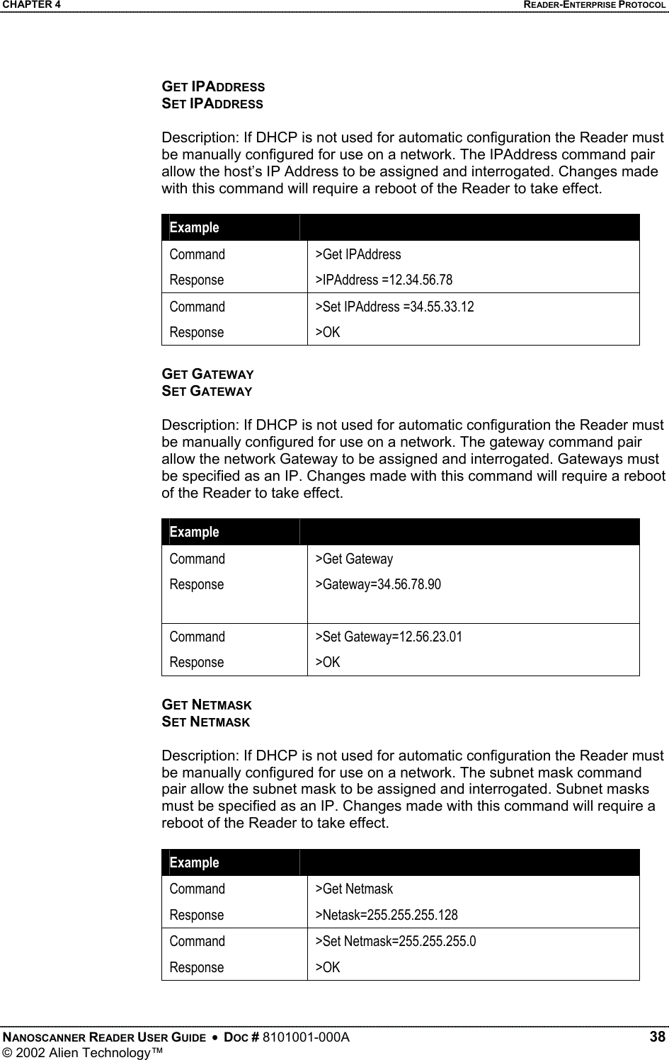 CHAPTER 4    READER-ENTERPRISE PROTOCOL GET IPADDRESS SET IPADDRESS  Description: If DHCP is not used for automatic configuration the Reader must be manually configured for use on a network. The IPAddress command pair allow the host’s IP Address to be assigned and interrogated. Changes made with this command will require a reboot of the Reader to take effect.  Example   Command Response &gt;Get IPAddress &gt;IPAddress =12.34.56.78 Command Response &gt;Set IPAddress =34.55.33.12 &gt;OK GET GATEWAY SET GATEWAY  Description: If DHCP is not used for automatic configuration the Reader must be manually configured for use on a network. The gateway command pair allow the network Gateway to be assigned and interrogated. Gateways must be specified as an IP. Changes made with this command will require a reboot of the Reader to take effect.  Example   Command Response  &gt;Get Gateway &gt;Gateway=34.56.78.90 Command Response &gt;Set Gateway=12.56.23.01 &gt;OK GET NETMASK SET NETMASK  Description: If DHCP is not used for automatic configuration the Reader must be manually configured for use on a network. The subnet mask command pair allow the subnet mask to be assigned and interrogated. Subnet masks must be specified as an IP. Changes made with this command will require a reboot of the Reader to take effect.  Example   Command Response &gt;Get Netmask &gt;Netask=255.255.255.128 Command Response &gt;Set Netmask=255.255.255.0 &gt;OK NANOSCANNER READER USER GUIDE  •  DOC # 8101001-000A   38 © 2002 Alien Technology™  