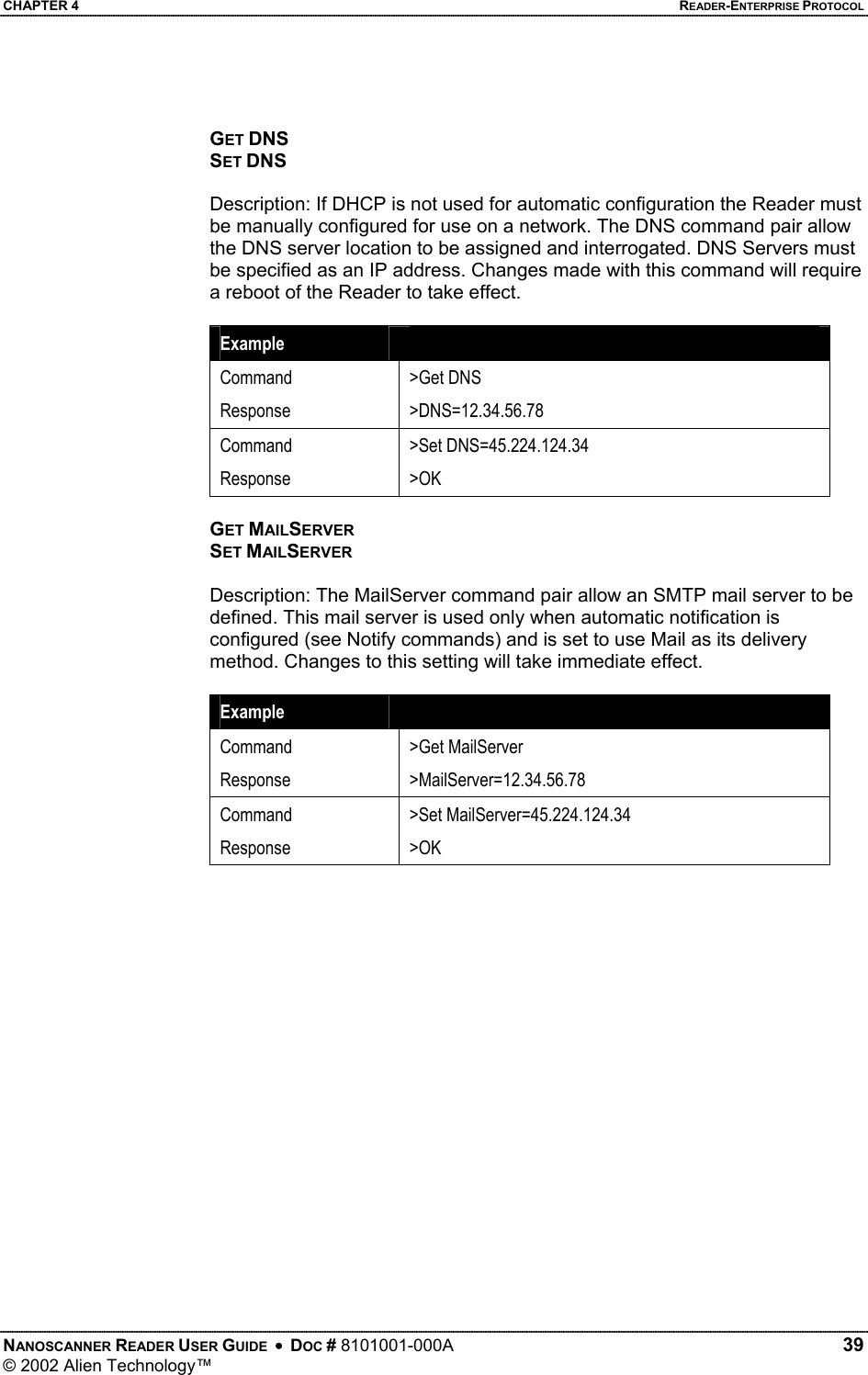 CHAPTER 4    READER-ENTERPRISE PROTOCOL GET DNS SET DNS  Description: If DHCP is not used for automatic configuration the Reader must be manually configured for use on a network. The DNS command pair allow the DNS server location to be assigned and interrogated. DNS Servers must be specified as an IP address. Changes made with this command will require a reboot of the Reader to take effect.  Example   Command Response &gt;Get DNS &gt;DNS=12.34.56.78 Command Response &gt;Set DNS=45.224.124.34 &gt;OK  GET MAILSERVER SET MAILSERVER  Description: The MailServer command pair allow an SMTP mail server to be defined. This mail server is used only when automatic notification is configured (see Notify commands) and is set to use Mail as its delivery method. Changes to this setting will take immediate effect.  Example   Command Response &gt;Get MailServer &gt;MailServer=12.34.56.78 Command Response &gt;Set MailServer=45.224.124.34 &gt;OK NANOSCANNER READER USER GUIDE  •  DOC # 8101001-000A   39 © 2002 Alien Technology™  