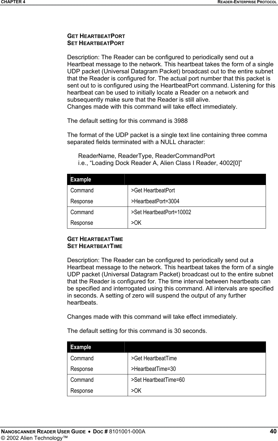 CHAPTER 4    READER-ENTERPRISE PROTOCOL GET HEARTBEATPORT SET HEARTBEATPORT  Description: The Reader can be configured to periodically send out a Heartbeat message to the network. This heartbeat takes the form of a single UDP packet (Universal Datagram Packet) broadcast out to the entire subnet that the Reader is configured for. The actual port number that this packet is sent out to is configured using the HeartbeatPort command. Listening for this heartbeat can be used to initially locate a Reader on a network and subsequently make sure that the Reader is still alive.  Changes made with this command will take effect immediately.  The default setting for this command is 3988  The format of the UDP packet is a single text line containing three comma separated fields terminated with a NULL character:  ReaderName, ReaderType, ReaderCommandPort i.e., “Loading Dock Reader A, Alien Class I Reader, 4002[0]”  Example   Command Response &gt;Get HeartbeatPort &gt;HeartbeatPort=3004 Command Response &gt;Set HeartbeatPort=10002 &gt;OK  GET HEARTBEATTIME SET HEARTBEATTIME  Description: The Reader can be configured to periodically send out a Heartbeat message to the network. This heartbeat takes the form of a single UDP packet (Universal Datagram Packet) broadcast out to the entire subnet that the Reader is configured for. The time interval between heartbeats can be specified and interrogated using this command. All intervals are specified in seconds. A setting of zero will suspend the output of any further heartbeats.  Changes made with this command will take effect immediately.  The default setting for this command is 30 seconds.  Example   Command Response &gt;Get HeartbeatTime &gt;HeartbeatTime=30 Command Response &gt;Set HeartbeatTime=60 &gt;OK   NANOSCANNER READER USER GUIDE  •  DOC # 8101001-000A   40 © 2002 Alien Technology™  