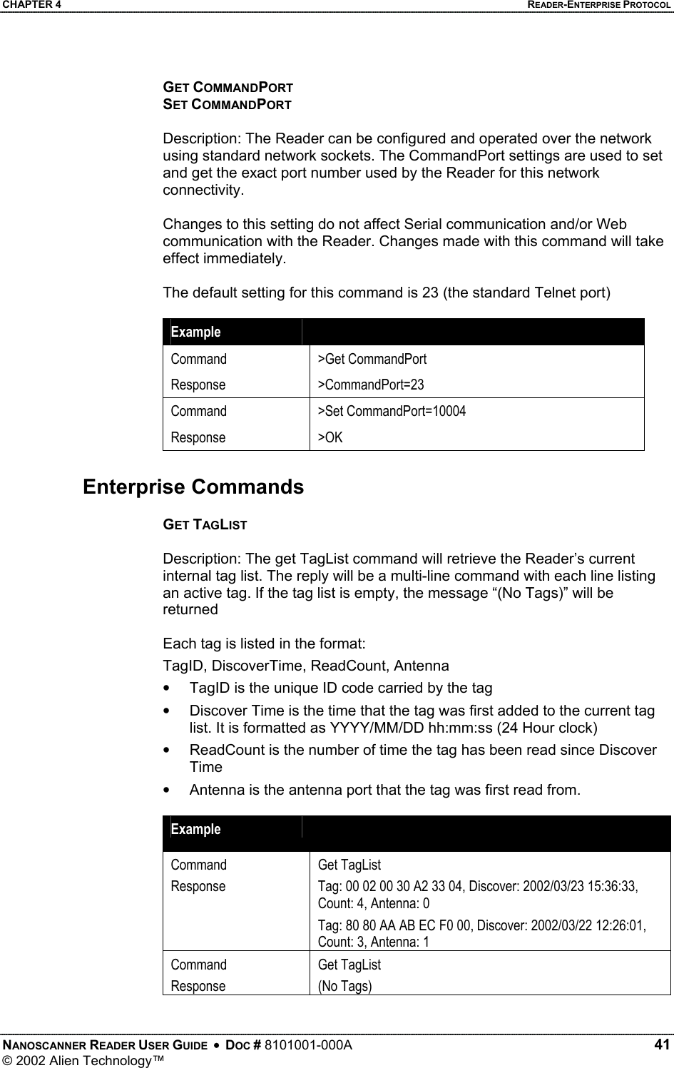 CHAPTER 4    READER-ENTERPRISE PROTOCOL GET COMMANDPORT SET COMMANDPORT  Description: The Reader can be configured and operated over the network using standard network sockets. The CommandPort settings are used to set and get the exact port number used by the Reader for this network connectivity.  Changes to this setting do not affect Serial communication and/or Web communication with the Reader. Changes made with this command will take effect immediately.  The default setting for this command is 23 (the standard Telnet port)  Example   Command Response &gt;Get CommandPort &gt;CommandPort=23 Command Response &gt;Set CommandPort=10004 &gt;OK  Enterprise Commands  GET TAGLIST  Description: The get TagList command will retrieve the Reader’s current internal tag list. The reply will be a multi-line command with each line listing an active tag. If the tag list is empty, the message “(No Tags)” will be returned  Each tag is listed in the format: TagID, DiscoverTime, ReadCount, Antenna •  TagID is the unique ID code carried by the tag •  Discover Time is the time that the tag was first added to the current tag list. It is formatted as YYYY/MM/DD hh:mm:ss (24 Hour clock) •  ReadCount is the number of time the tag has been read since Discover Time •  Antenna is the antenna port that the tag was first read from.  Example   Command Response  Get TagList Tag: 00 02 00 30 A2 33 04, Discover: 2002/03/23 15:36:33, Count: 4, Antenna: 0 Tag: 80 80 AA AB EC F0 00, Discover: 2002/03/22 12:26:01, Count: 3, Antenna: 1 Command Response Get TagList (No Tags)  NANOSCANNER READER USER GUIDE  •  DOC # 8101001-000A   41 © 2002 Alien Technology™  