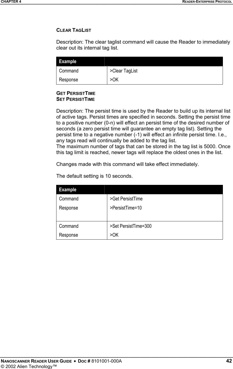 CHAPTER 4    READER-ENTERPRISE PROTOCOL CLEAR TAGLIST  Description: The clear taglist command will cause the Reader to immediately clear out its internal tag list.   Example   Command Response &gt;Clear TagList &gt;OK  GET PERSISTTIME SET PERSISTTIME  Description: The persist time is used by the Reader to build up its internal list of active tags. Persist times are specified in seconds. Setting the persist time to a positive number (0-n) will effect an persist time of the desired number of seconds (a zero persist time will guarantee an empty tag list). Setting the persist time to a negative number (-1) will effect an infinite persist time. I.e., any tags read will continually be added to the tag list.  The maximum number of tags that can be stored in the tag list is 5000. Once this tag limit is reached, newer tags will replace the oldest ones in the list.  Changes made with this command will take effect immediately.  The default setting is 10 seconds.  Example   Command Response  &gt;Get PersistTime &gt;PersistTime=10 Command Response &gt;Set PersistTime=300 &gt;OK  NANOSCANNER READER USER GUIDE  •  DOC # 8101001-000A   42 © 2002 Alien Technology™  