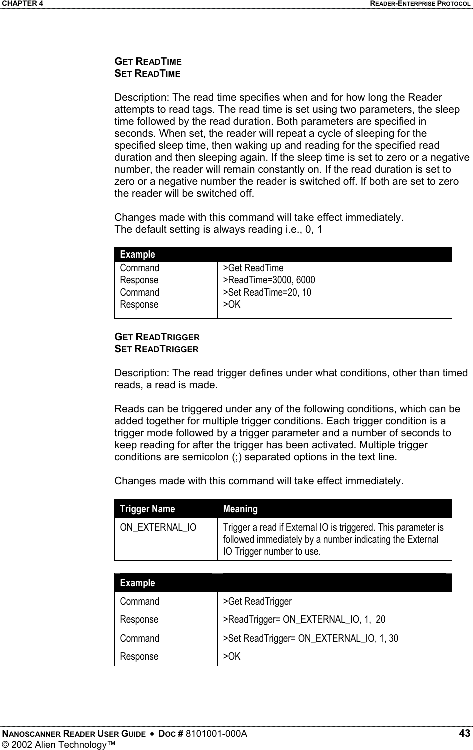 CHAPTER 4    READER-ENTERPRISE PROTOCOL GET READTIME SET READTIME  Description: The read time specifies when and for how long the Reader attempts to read tags. The read time is set using two parameters, the sleep time followed by the read duration. Both parameters are specified in seconds. When set, the reader will repeat a cycle of sleeping for the specified sleep time, then waking up and reading for the specified read duration and then sleeping again. If the sleep time is set to zero or a negative number, the reader will remain constantly on. If the read duration is set to zero or a negative number the reader is switched off. If both are set to zero the reader will be switched off.   Changes made with this command will take effect immediately. The default setting is always reading i.e., 0, 1  Example   Command Response &gt;Get ReadTime &gt;ReadTime=3000, 6000 Command Response &gt;Set ReadTime=20, 10 &gt;OK  GET READTRIGGER SET READTRIGGER  Description: The read trigger defines under what conditions, other than timed reads, a read is made.  Reads can be triggered under any of the following conditions, which can be added together for multiple trigger conditions. Each trigger condition is a trigger mode followed by a trigger parameter and a number of seconds to keep reading for after the trigger has been activated. Multiple trigger conditions are semicolon (;) separated options in the text line.  Changes made with this command will take effect immediately.  Trigger Name  Meaning ON_EXTERNAL_IO  Trigger a read if External IO is triggered. This parameter is followed immediately by a number indicating the External IO Trigger number to use.  Example   Command Response &gt;Get ReadTrigger &gt;ReadTrigger= ON_EXTERNAL_IO, 1,  20 Command Response &gt;Set ReadTrigger= ON_EXTERNAL_IO, 1, 30 &gt;OK    NANOSCANNER READER USER GUIDE  •  DOC # 8101001-000A   43 © 2002 Alien Technology™  