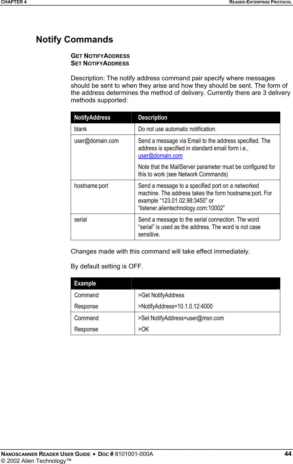 CHAPTER 4    READER-ENTERPRISE PROTOCOL Notify Commands  GET NOTIFYADDRESS SET NOTIFYADDRESS  Description: The notify address command pair specify where messages should be sent to when they arise and how they should be sent. The form of the address determines the method of delivery. Currently there are 3 delivery methods supported:  NotifyAddress   Description blank  Do not use automatic notification. user@domain.com  Send a message via Email to the address specified. The address is specified in standard email form i.e., user@domain.com Note that the MailServer parameter must be configured for this to work (see Network Commands) hostname:port  Send a message to a specified port on a networked machine. The address takes the form hostname:port. For example “123.01.02.98:3450” or “listener.alientechnology.com:10002” serial  Send a message to the serial connection. The word “serial” is used as the address. The word is not case sensitive.  Changes made with this command will take effect immediately.  By default setting is OFF.  Example   Command Response &gt;Get NotifyAddress &gt;NotifyAddress=10.1.0.12:4000 Command Response &gt;Set NotifyAddress=user@msn.com &gt;OK  NANOSCANNER READER USER GUIDE  •  DOC # 8101001-000A   44 © 2002 Alien Technology™  