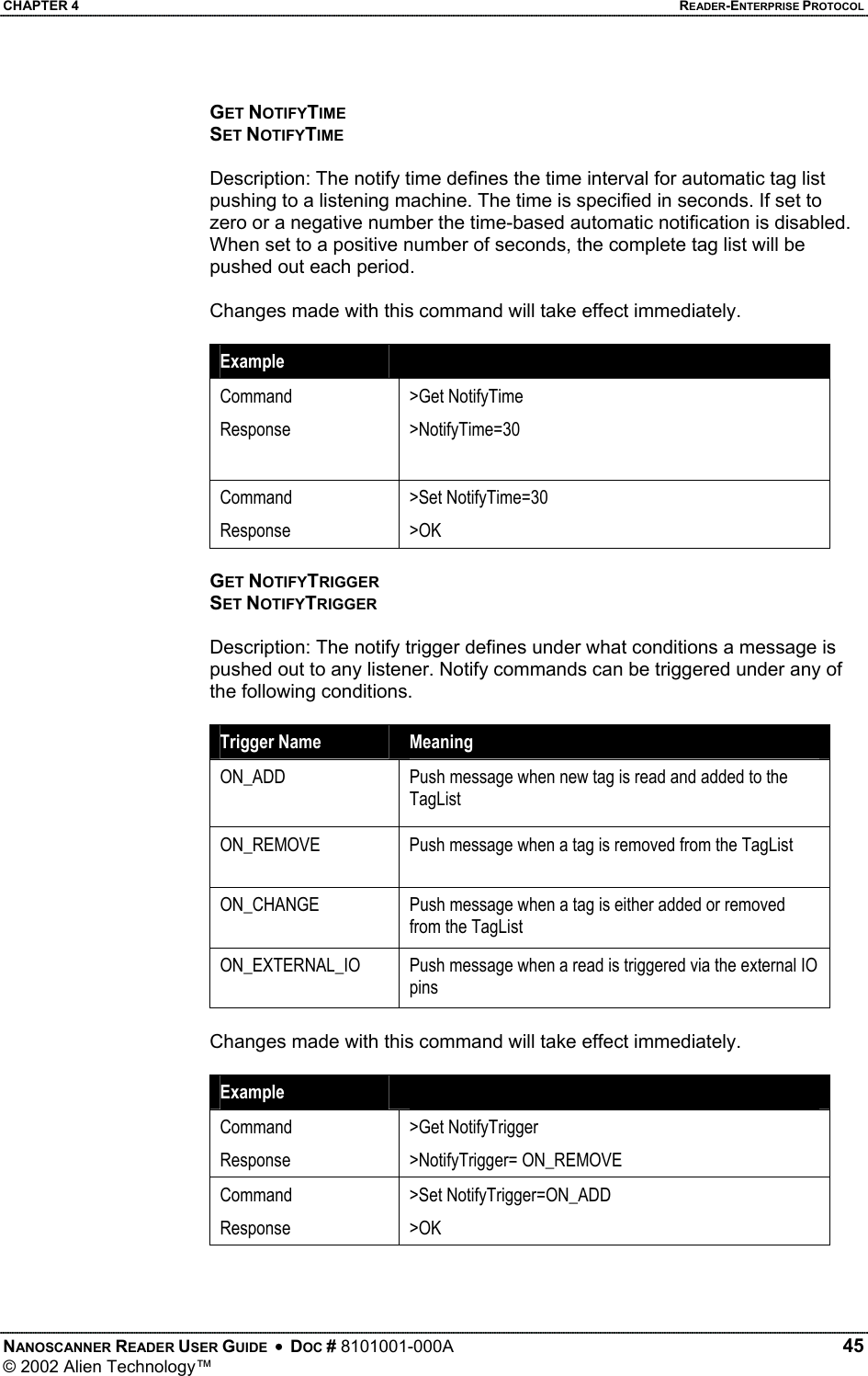 CHAPTER 4    READER-ENTERPRISE PROTOCOL GET NOTIFYTIME SET NOTIFYTIME  Description: The notify time defines the time interval for automatic tag list pushing to a listening machine. The time is specified in seconds. If set to zero or a negative number the time-based automatic notification is disabled. When set to a positive number of seconds, the complete tag list will be pushed out each period.  Changes made with this command will take effect immediately.  Example   Command Response  &gt;Get NotifyTime &gt;NotifyTime=30 Command Response &gt;Set NotifyTime=30 &gt;OK  GET NOTIFYTRIGGER SET NOTIFYTRIGGER  Description: The notify trigger defines under what conditions a message is pushed out to any listener. Notify commands can be triggered under any of the following conditions.  Trigger Name  Meaning ON_ADD  Push message when new tag is read and added to the TagList ON_REMOVE  Push message when a tag is removed from the TagList ON_CHANGE  Push message when a tag is either added or removed from the TagList ON_EXTERNAL_IO  Push message when a read is triggered via the external IO pins  Changes made with this command will take effect immediately.  Example   Command Response &gt;Get NotifyTrigger &gt;NotifyTrigger= ON_REMOVE Command Response &gt;Set NotifyTrigger=ON_ADD &gt;OK   NANOSCANNER READER USER GUIDE  •  DOC # 8101001-000A   45 © 2002 Alien Technology™  