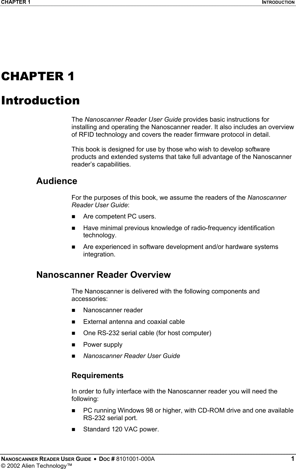 CHAPTER 1    INTRODUCTION   CHAPTER 1  Introduction  The Nanoscanner Reader User Guide provides basic instructions for installing and operating the Nanoscanner reader. It also includes an overview of RFID technology and covers the reader firmware protocol in detail.   This book is designed for use by those who wish to develop software products and extended systems that take full advantage of the Nanoscanner reader’s capabilities.  Audience  For the purposes of this book, we assume the readers of the Nanoscanner Reader User Guide:   Are competent PC users.   Have minimal previous knowledge of radio-frequency identification technology.   Are experienced in software development and/or hardware systems integration.  Nanoscanner Reader Overview  The Nanoscanner is delivered with the following components and accessories:   Nanoscanner reader   External antenna and coaxial cable    One RS-232 serial cable (for host computer)   Power supply   Nanoscanner Reader User Guide  Requirements  In order to fully interface with the Nanoscanner reader you will need the following:   PC running Windows 98 or higher, with CD-ROM drive and one available RS-232 serial port.   Standard 120 VAC power.  NANOSCANNER READER USER GUIDE  •  DOC # 8101001-000A   1 © 2002 Alien Technology™  