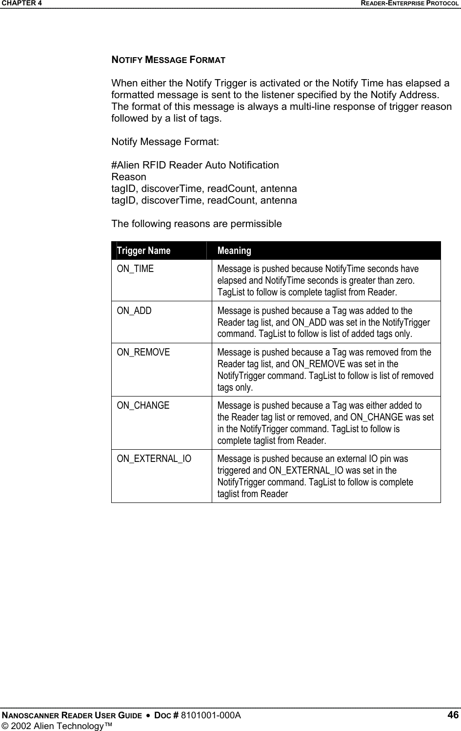 CHAPTER 4    READER-ENTERPRISE PROTOCOL NOTIFY MESSAGE FORMAT  When either the Notify Trigger is activated or the Notify Time has elapsed a formatted message is sent to the listener specified by the Notify Address. The format of this message is always a multi-line response of trigger reason followed by a list of tags.  Notify Message Format:  #Alien RFID Reader Auto Notification Reason tagID, discoverTime, readCount, antenna tagID, discoverTime, readCount, antenna  The following reasons are permissible  Trigger Name  Meaning ON_TIME  Message is pushed because NotifyTime seconds have elapsed and NotifyTime seconds is greater than zero. TagList to follow is complete taglist from Reader. ON_ADD  Message is pushed because a Tag was added to the Reader tag list, and ON_ADD was set in the NotifyTrigger command. TagList to follow is list of added tags only. ON_REMOVE  Message is pushed because a Tag was removed from the Reader tag list, and ON_REMOVE was set in the NotifyTrigger command. TagList to follow is list of removed tags only. ON_CHANGE  Message is pushed because a Tag was either added to the Reader tag list or removed, and ON_CHANGE was set in the NotifyTrigger command. TagList to follow is complete taglist from Reader. ON_EXTERNAL_IO  Message is pushed because an external IO pin was triggered and ON_EXTERNAL_IO was set in the NotifyTrigger command. TagList to follow is complete taglist from Reader    NANOSCANNER READER USER GUIDE  •  DOC # 8101001-000A   46 © 2002 Alien Technology™  
