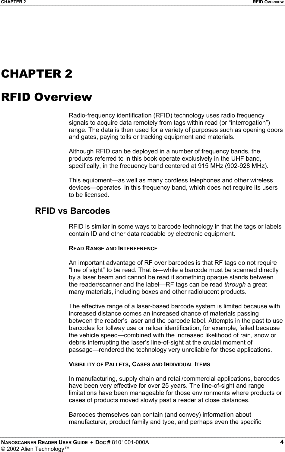 CHAPTER 2    RFID OVERVIEW   CHAPTER 2  RFID Overview  Radio-frequency identification (RFID) technology uses radio frequency signals to acquire data remotely from tags within read (or “interrogation”) range. The data is then used for a variety of purposes such as opening doors and gates, paying tolls or tracking equipment and materials.  Although RFID can be deployed in a number of frequency bands, the products referred to in this book operate exclusively in the UHF band, specifically, in the frequency band centered at 915 MHz (902-928 MHz).   This equipment—as well as many cordless telephones and other wireless devices—operates  in this frequency band, which does not require its users to be licensed.  RFID vs Barcodes  RFID is similar in some ways to barcode technology in that the tags or labels contain ID and other data readable by electronic equipment.   READ RANGE AND INTERFERENCE  An important advantage of RF over barcodes is that RF tags do not require “line of sight” to be read. That is—while a barcode must be scanned directly by a laser beam and cannot be read if something opaque stands between the reader/scanner and the label—RF tags can be read through a great many materials, including boxes and other radiolucent products.  The effective range of a laser-based barcode system is limited because with increased distance comes an increased chance of materials passing between the reader’s laser and the barcode label. Attempts in the past to use barcodes for tollway use or railcar identification, for example, failed because the vehicle speed—combined with the increased likelihood of rain, snow or debris interrupting the laser’s line-of-sight at the crucial moment of passage—rendered the technology very unreliable for these applications.  VISIBILITY OF PALLETS, CASES AND INDIVIDUAL ITEMS  In manufacturing, supply chain and retail/commercial applications, barcodes have been very effective for over 25 years. The line-of-sight and range limitations have been manageable for those environments where products or cases of products moved slowly past a reader at close distances.   Barcodes themselves can contain (and convey) information about manufacturer, product family and type, and perhaps even the specific NANOSCANNER READER USER GUIDE  •  DOC # 8101001-000A   4 © 2002 Alien Technology™  