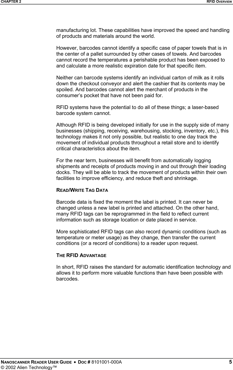 CHAPTER 2    RFID OVERVIEW manufacturing lot. These capabilities have improved the speed and handling of products and materials around the world.  However, barcodes cannot identify a specific case of paper towels that is in the center of a pallet surrounded by other cases of towels. And barcodes cannot record the temperatures a perishable product has been exposed to and calculate a more realistic expiration date for that specific item.  Neither can barcode systems identify an individual carton of milk as it rolls down the checkout conveyor and alert the cashier that its contents may be spoiled. And barcodes cannot alert the merchant of products in the consumer’s pocket that have not been paid for.  RFID systems have the potential to do all of these things; a laser-based barcode system cannot.  Although RFID is being developed initially for use in the supply side of many businesses (shipping, receiving, warehousing, stocking, inventory, etc.), this technology makes it not only possible, but realistic to one day track the movement of individual products throughout a retail store and to identify critical characteristics about the item.  For the near term, businesses will benefit from automatically logging shipments and receipts of products moving in and out through their loading docks. They will be able to track the movement of products within their own facilities to improve efficiency, and reduce theft and shrinkage.  READ/WRITE TAG DATA  Barcode data is fixed the moment the label is printed. It can never be changed unless a new label is printed and attached. On the other hand, many RFID tags can be reprogrammed in the field to reflect current information such as storage location or date placed in service.   More sophisticated RFID tags can also record dynamic conditions (such as temperature or meter usage) as they change, then transfer the current conditions (or a record of conditions) to a reader upon request.  THE RFID ADVANTAGE  In short, RFID raises the standard for automatic identification technology and allows it to perform more valuable functions than have been possible with barcodes.   NANOSCANNER READER USER GUIDE  •  DOC # 8101001-000A   5 © 2002 Alien Technology™  