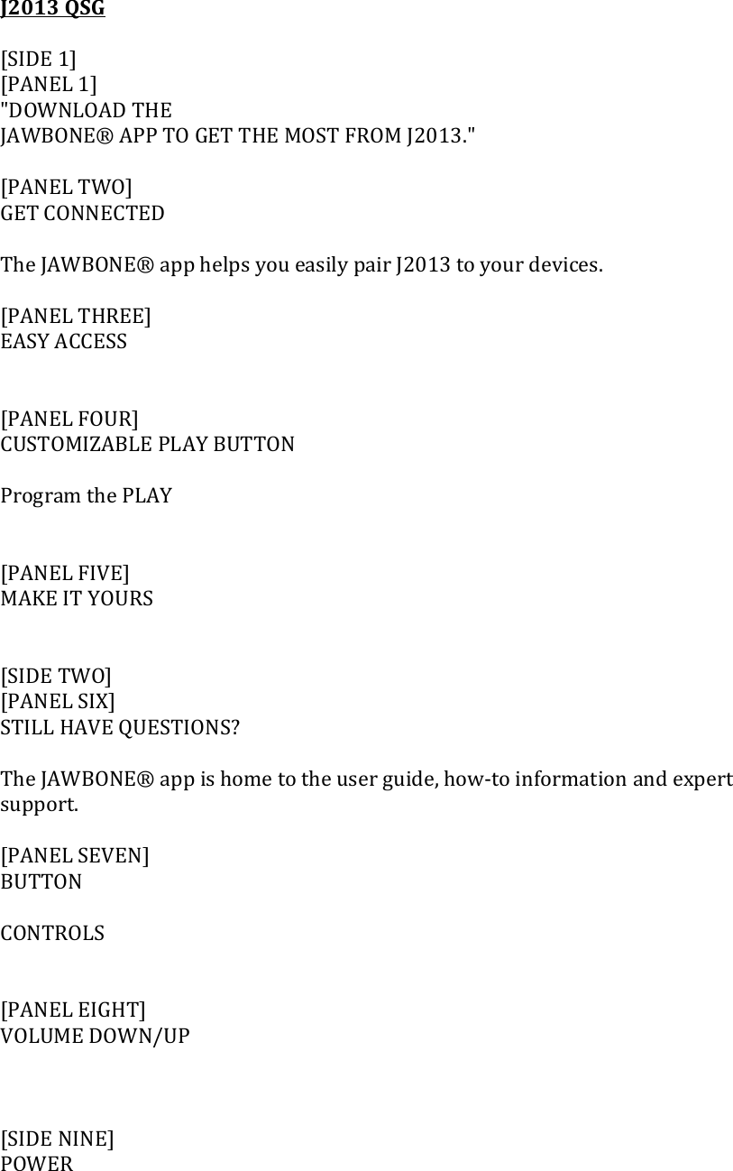 J2013QSG[SIDE1][PANEL1]"DOWNLOADTHEJAWBONE&reg;APPTOGETTHEMOSTFROMJ2013."[PANELTWO]GETCONNECTEDTheJAWBONE&reg;apphelpsyoueasilypairJ2013toyourdevices.[PANELTHREE]EASYACCESS[PANELFOUR]CUSTOMIZABLEPLAYBUTTONProgramthePLAY[PANELFIVE]MAKEITYOURS[SIDETWO][PANELSIX]STILLHAVEQUESTIONS?TheJAWBONE&reg;appishometotheuserguide,how‐toinformationandexpertsupport.[PANELSEVEN]BUTTONCONTROLS[PANELEIGHT]VOLUMEDOWN/UP[SIDENINE]POWER