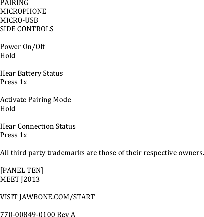 PAIRINGMICROPHONEMICRO‐USBSIDECONTROLSPowerOn/OffHoldHearBatteryStatusPress1xActivatePairingModeHoldHearConnectionStatusPress1xAllthirdpartytrademarksarethoseoftheirrespectiveowners.[PANELTEN]MEETJ2013VISITJAWBONE.COM/START770‐00849‐0100RevA
