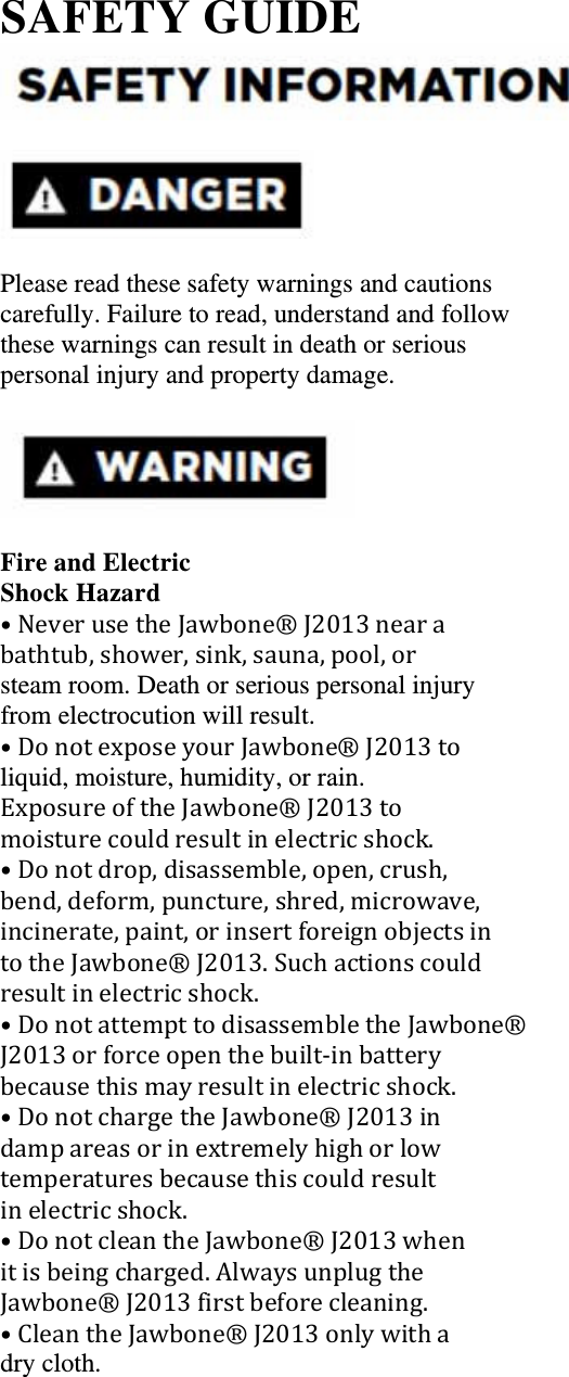 SAFETY GUIDE     Please read these safety warnings and cautions carefully. Failure to read, understand and follow these warnings can result in death or serious personal injury and property damage.    Fire and Electric Shock Hazard &bull;NeverusetheJawbone&reg;J2013nearabathtub,shower,sink,sauna,pool,orsteam room. Death or serious personal injury from electrocution will result. &bull;DonotexposeyourJawbone&reg;J2013toliquid, moisture, humidity, or rain. ExposureoftheJawbone&reg;J2013tomoisturecouldresultinelectricshock.&bull;Donotdrop,disassemble,open,crush,bend,deform,puncture,shred,microwave,incinerate,paint,orinsertforeignobjectsintotheJawbone&reg;J2013.Suchactionscouldresultinelectricshock.&bull;DonotattempttodisassembletheJawbone&reg;J2013orforceopenthebuilt‐inbatterybecausethismayresultinelectricshock.&bull;DonotchargetheJawbone&reg;J2013indampareasorinextremelyhighorlowtemperaturesbecausethiscouldresultinelectricshock.&bull;DonotcleantheJawbone&reg;J2013whenitisbeingcharged.AlwaysunplugtheJawbone&reg;J2013firstbeforecleaning.&bull;CleantheJawbone&reg;J2013onlywithadry cloth.   