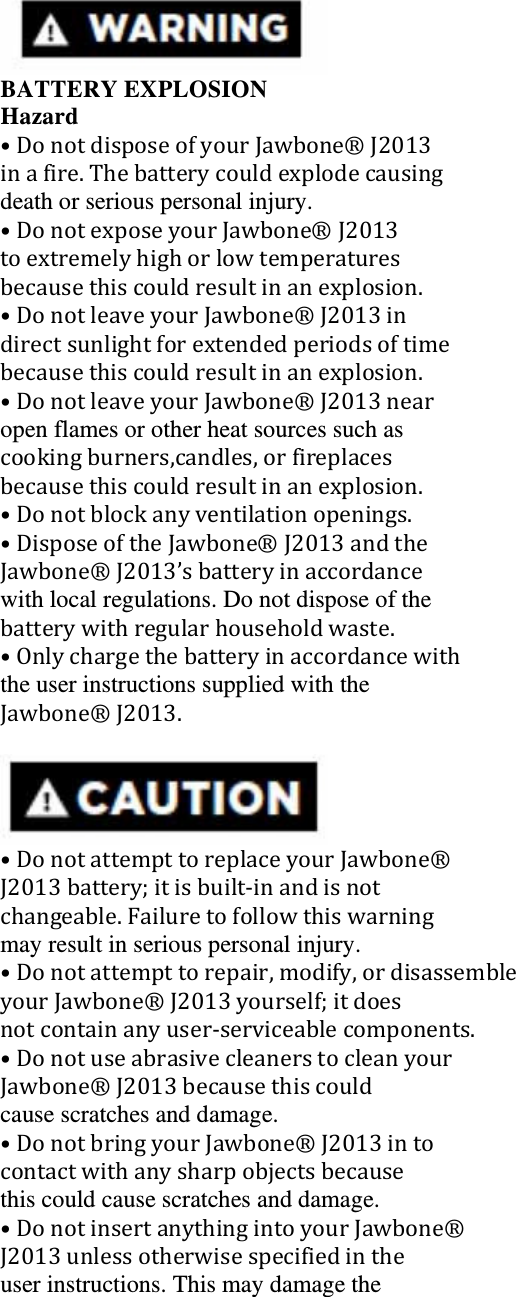  BATTERY EXPLOSION Hazard &bull;DonotdisposeofyourJawbone&reg;J2013inafire.Thebatterycouldexplodecausingdeath or serious personal injury. &bull;DonotexposeyourJawbone&reg;J2013toextremelyhighorlowtemperaturesbecausethiscouldresultinanexplosion.&bull;DonotleaveyourJawbone&reg;J2013indirectsunlightforextendedperiodsoftimebecausethiscouldresultinanexplosion.&bull;DonotleaveyourJawbone&reg;J2013nearopen flames or other heat sources such as cookingburners,candles,orfireplacesbecausethiscouldresultinanexplosion.&bull;Donotblockanyventilationopenings.&bull;DisposeoftheJawbone&reg;J2013andtheJawbone&reg;J2013&rsquo;sbatteryinaccordancewith local regulations. Do not dispose of the batterywithregularhouseholdwaste.&bull;Onlychargethebatteryinaccordancewiththe user instructions supplied with the Jawbone&reg;J2013.  &bull;DonotattempttoreplaceyourJawbone&reg;J2013battery;itisbuilt‐inandisnotchangeable.Failuretofollowthiswarningmay result in serious personal injury. &bull;Donotattempttorepair,modify,ordisassembleyourJawbone&reg;J2013yourself;itdoesnotcontainanyuser‐serviceablecomponents.&bull;DonotuseabrasivecleanerstocleanyourJawbone&reg;J2013becausethiscouldcause scratches and damage. &bull;DonotbringyourJawbone&reg;J2013intocontactwithanysharpobjectsbecausethis could cause scratches and damage. &bull;DonotinsertanythingintoyourJawbone&reg;J2013unlessotherwisespecifiedintheuser instructions. This may damage the 