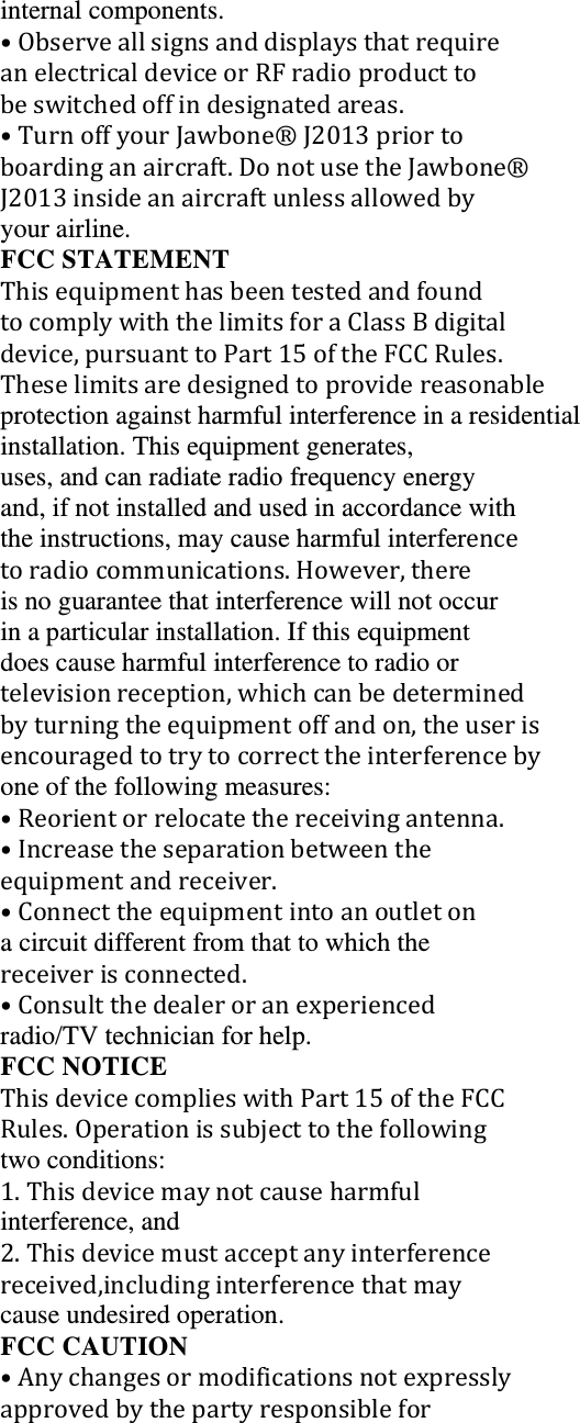 internal components. &bull;ObserveallsignsanddisplaysthatrequireanelectricaldeviceorRFradioproducttobeswitchedoffindesignatedareas.&bull;TurnoffyourJawbone&reg;J2013priortoboardinganaircraft.DonotusetheJawbone&reg;J2013insideanaircraftunlessallowedbyyour airline. FCC STATEMENT ThisequipmenthasbeentestedandfoundtocomplywiththelimitsforaClassBdigitaldevice,pursuanttoPart15oftheFCCRules.Theselimitsaredesignedtoprovidereasonableprotection against harmful interference in a residential installation. This equipment generates, uses, and can radiate radio frequency energy and, if not installed and used in accordance with the instructions, may cause harmful interferencetoradiocommunications.However,thereis no guarantee that interference will not occur in a particular installation. If this equipment does cause harmful interference to radio or televisionreception,whichcanbedeterminedbyturningtheequipmentoffandon,theuserisencouragedtotrytocorrecttheinterferencebyone of the following measures: &bull;Reorientorrelocatethereceivingantenna.&bull;Increasetheseparationbetweentheequipmentandreceiver.&bull;Connecttheequipmentintoanoutletona circuit different from that to which the receiverisconnected.&bull;Consultthedealeroranexperiencedradio/TV technician for help. FCC NOTICE ThisdevicecomplieswithPart15oftheFCCRules.Operationissubjecttothefollowingtwo conditions: 1.Thisdevicemaynotcauseharmfulinterference, and 2.Thisdevicemustacceptanyinterferencereceived,includinginterferencethatmaycause undesired operation. FCC CAUTION &bull;Anychangesormodificationsnotexpresslyapprovedbythepartyresponsiblefor