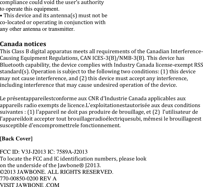 compliancecouldvoidtheuser&rsquo;sauthorityto operate this equipment. &bull;Thisdeviceanditsantenna(s)mustnotbeco‐locatedoroperatinginconjunctionwithany other antenna or transmitter. CanadanoticesThisClassBdigitalapparatusmeetsallrequirementsoftheCanadianInterference‐CausingEquipmentRegulations,CANICES‐3(B)/NMB‐3(B).ThisdevicehasBluetoothcapability,thedevicecomplieswithIndustryCanadalicense‐exemptRSSstandard(s).Operationissubjecttothefollowingtwoconditions:(1)thisdevicemaynotcauseinterference,and(2)thisdevicemustacceptanyinterference,includinginterferencethatmaycauseundesiredoperationofthedevice.Lepr&eacute;sentappareilestconformeauxCNRd'IndustrieCanadaapplicablesauxappareilsradioexemptsdelicence.L'exploitationestautoris&eacute;eauxdeuxconditionssuivantes:(1)l'appareilnedoitpasproduiredebrouillage,et(2)l'utilisateurdel'appareildoitacceptertoutbrouillageradio&eacute;lectriquesubi,m&ecirc;mesilebrouillageestsusceptibled'encompromettrelefonctionnement. [Back Cover]  FCC ID: V3J-J2013 IC: 7589A-J2013 TolocatetheFCCandICidentificationnumbers,pleaselookontheundersideoftheJawbone&reg;J2013.&copy;2013 JAWBONE. ALL RIGHTS RESERVED. 770-00850-0200 REV A VISIT JAWBONE .COM Danger CAUTION WARNIN G WARNIN G