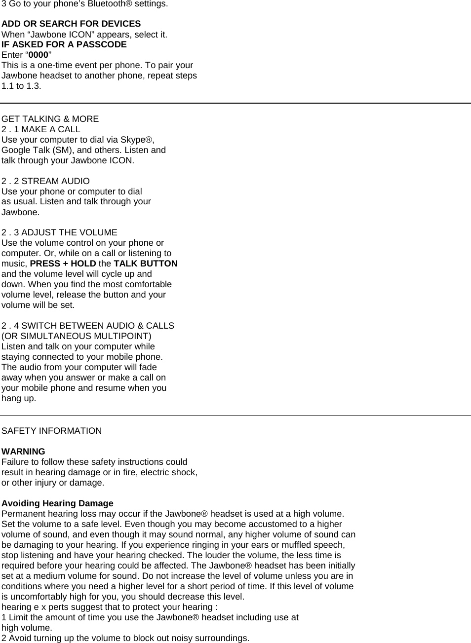 3 Go to your phone&rsquo;s Bluetooth&reg; settings.  ADD OR SEARCH FOR DEVICES When &ldquo;Jawbone ICON&rdquo; appears, select it. IF ASKED FOR A PASSCODE Enter &ldquo;0000&rdquo; This is a one-time event per phone. To pair your Jawbone headset to another phone, repeat steps 1.1 to 1.3.   GET TALKING &amp; MORE 2 . 1 MAKE A CALL Use your computer to dial via Skype&reg;, Google Talk (SM), and others. Listen and talk through your Jawbone ICON.  2 . 2 STREAM AUDIO Use your phone or computer to dial as usual. Listen and talk through your Jawbone.  2 . 3 ADJUST THE VOLUME Use the volume control on your phone or computer. Or, while on a call or listening to music, PRESS + HOLD the TALK BUTTON and the volume level will cycle up and down. When you find the most comfortable volume level, release the button and your volume will be set.  2 . 4 SWITCH BETWEEN AUDIO &amp; CALLS (OR SIMULTANEOUS MULTIPOINT) Listen and talk on your computer while staying connected to your mobile phone. The audio from your computer will fade away when you answer or make a call on your mobile phone and resume when you hang up.   SAFETY INFORMATION  WARNING Failure to follow these safety instructions could result in hearing damage or in fire, electric shock, or other injury or damage.  Avoiding Hearing Damage Permanent hearing loss may occur if the Jawbone&reg; headset is used at a high volume. Set the volume to a safe level. Even though you may become accustomed to a higher volume of sound, and even though it may sound normal, any higher volume of sound can be damaging to your hearing. If you experience ringing in your ears or muffled speech, stop listening and have your hearing checked. The louder the volume, the less time is required before your hearing could be affected. The Jawbone&reg; headset has been initially set at a medium volume for sound. Do not increase the level of volume unless you are in conditions where you need a higher level for a short period of time. If this level of volume is uncomfortably high for you, you should decrease this level. hearing e x perts suggest that to protect your hearing : 1 Limit the amount of time you use the Jawbone&reg; headset including use at high volume. 2 Avoid turning up the volume to block out noisy surroundings. 