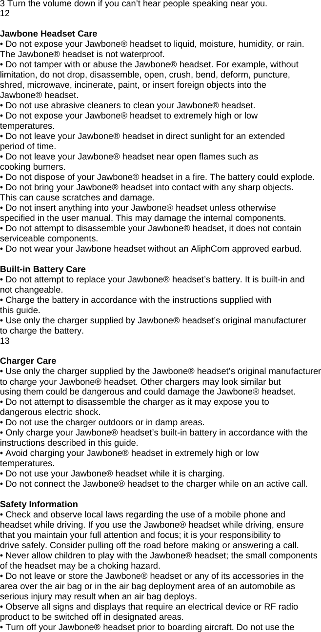 3 Turn the volume down if you can&rsquo;t hear people speaking near you. 12  Jawbone Headset Care &bull; Do not expose your Jawbone&reg; headset to liquid, moisture, humidity, or rain. The Jawbone&reg; headset is not waterproof. &bull; Do not tamper with or abuse the Jawbone&reg; headset. For example, without limitation, do not drop, disassemble, open, crush, bend, deform, puncture, shred, microwave, incinerate, paint, or insert foreign objects into the Jawbone&reg; headset. &bull; Do not use abrasive cleaners to clean your Jawbone&reg; headset. &bull; Do not expose your Jawbone&reg; headset to extremely high or low temperatures. &bull; Do not leave your Jawbone&reg; headset in direct sunlight for an extended period of time. &bull; Do not leave your Jawbone&reg; headset near open flames such as cooking burners. &bull; Do not dispose of your Jawbone&reg; headset in a fire. The battery could explode. &bull; Do not bring your Jawbone&reg; headset into contact with any sharp objects. This can cause scratches and damage. &bull; Do not insert anything into your Jawbone&reg; headset unless otherwise specified in the user manual. This may damage the internal components. &bull; Do not attempt to disassemble your Jawbone&reg; headset, it does not contain serviceable components. &bull; Do not wear your Jawbone headset without an AliphCom approved earbud.  Built-in Battery Care &bull; Do not attempt to replace your Jawbone&reg; headset&rsquo;s battery. It is built-in and not changeable. &bull; Charge the battery in accordance with the instructions supplied with this guide. &bull; Use only the charger supplied by Jawbone&reg; headset&rsquo;s original manufacturer to charge the battery. 13  Charger Care &bull; Use only the charger supplied by the Jawbone&reg; headset&rsquo;s original manufacturer to charge your Jawbone&reg; headset. Other chargers may look similar but using them could be dangerous and could damage the Jawbone&reg; headset. &bull; Do not attempt to disassemble the charger as it may expose you to dangerous electric shock. &bull; Do not use the charger outdoors or in damp areas. &bull; Only charge your Jawbone&reg; headset&rsquo;s built-in battery in accordance with the instructions described in this guide. &bull; Avoid charging your Jawbone&reg; headset in extremely high or low temperatures. &bull; Do not use your Jawbone&reg; headset while it is charging. &bull; Do not connect the Jawbone&reg; headset to the charger while on an active call.  Safety Information &bull; Check and observe local laws regarding the use of a mobile phone and headset while driving. If you use the Jawbone&reg; headset while driving, ensure that you maintain your full attention and focus; it is your responsibility to drive safely. Consider pulling off the road before making or answering a call. &bull; Never allow children to play with the Jawbone&reg; headset; the small components of the headset may be a choking hazard. &bull; Do not leave or store the Jawbone&reg; headset or any of its accessories in the area over the air bag or in the air bag deployment area of an automobile as serious injury may result when an air bag deploys. &bull; Observe all signs and displays that require an electrical device or RF radio product to be switched off in designated areas. &bull; Turn off your Jawbone&reg; headset prior to boarding aircraft. Do not use the 