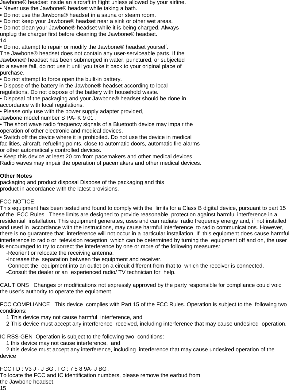 Jawbone&reg; headset inside an aircraft in flight unless allowed by your airline. &bull; Never use the Jawbone&reg; headset while taking a bath. &bull; Do not use the Jawbone&reg; headset in a sauna or steam room. &bull; Do not keep your Jawbone&reg; headset near a sink or other wet areas. &bull; Do not clean your Jawbone&reg; headset while it is being charged. Always unplug the charger first before cleaning the Jawbone&reg; headset. 14 &bull; Do not attempt to repair or modify the Jawbone&reg; headset yourself. The Jawbone&reg; headset does not contain any user-serviceable parts. If the Jawbone&reg; headset has been submerged in water, punctured, or subjected to a severe fall, do not use it until you take it back to your original place of purchase. &bull; Do not attempt to force open the built-in battery. &bull; Dispose of the battery in the Jawbone&reg; headset according to local regulations. Do not dispose of the battery with household waste. &bull; Disposal of the packaging and your Jawbone&reg; headset should be done in accordance with local regulations. &bull; Please only use with the power supply adapter provided, Jawbone model number S PA- K 9 01 . &bull; The short wave radio frequency signals of a Bluetooth device may impair the operation of other electronic and medical devices. &bull; Switch off the device where it is prohibited. Do not use the device in medical facilities, aircraft, refueling points, close to automatic doors, automatic fire alarms or other automatically controlled devices. &bull; Keep this device at least 20 cm from pacemakers and other medical devices. Radio waves may impair the operation of pacemakers and other medical devices.  Other Notes packaging and product disposal Dispose of the packaging and this product in accordance with the latest provisions.  FCC NOTICE: This equipment has been tested and found to comply with the  limits for a Class B digital device, pursuant to part 15 of the  FCC Rules.  These limits are designed to provide reasonable  protection against harmful interference in a residential  installation. This equipment generates, uses and can radiate  radio frequency energy and, if not installed and used in  accordance with the instructions, may cause harmful interference  to radio communications. However, there is no guarantee that  interference will not occur in a particular installation. If  this equipment does cause harmful interference to radio or  television reception, which can be determined by turning the  equipment off and on, the user is encouraged to try to correct the interference by one or more of the following measures:     -Reorient or relocate the receiving antenna.     -Increase the  separation between the equipment and receiver.     -Connect the  equipment into an outlet on a circuit different from that to  which the receiver is connected.     -Consult the dealer or an  experienced radio/ TV technician for  help.  CAUTIONS   Changes or modifications not expressly approved by the party responsible for compliance could void the user&rsquo;s authority to operate the equipment.  FCC COMPLIANCE   This device  complies with Part 15 of the FCC Rules. Operation is subject to the  following two conditions:     1 This device may not cause harmful  interference, and     2 This device must accept any interference  received, including interference that may cause undesired  operation.  IC RSS-GEN  Operation is subject to the following two  conditions:     1 this device may not cause interference,  and     2 this device must accept any interference, including  interference that may cause undesired operation of the  device  FCC I D : V3 J - J BG . I C : 7 5 8 9A- J BG . To locate the FCC and IC identification numbers, please remove the earbud from the Jawbone headset. 15  