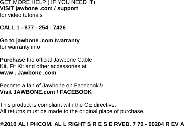 GET MORE HELP ( IF YOU NEED IT) VISIT jawbone .com / support for video tutorials  CALL 1 - 877 - 254 - 7426  Go to jawbone .com /warranty for warranty info  Purchase the official Jawbone Cable Kit, Fit Kit and other accessories at www . Jawbone .com  Become a fan of Jawbone on Facebook&reg; Visit JAWBONE.com / FACEBOOK  This product is compliant with the CE directive. All returns must be made to the original place of purchase.  &copy;2010 AL I PHCOM. AL L RIGHT S R E S E RVED. 7 70 - 00204 R EV A 