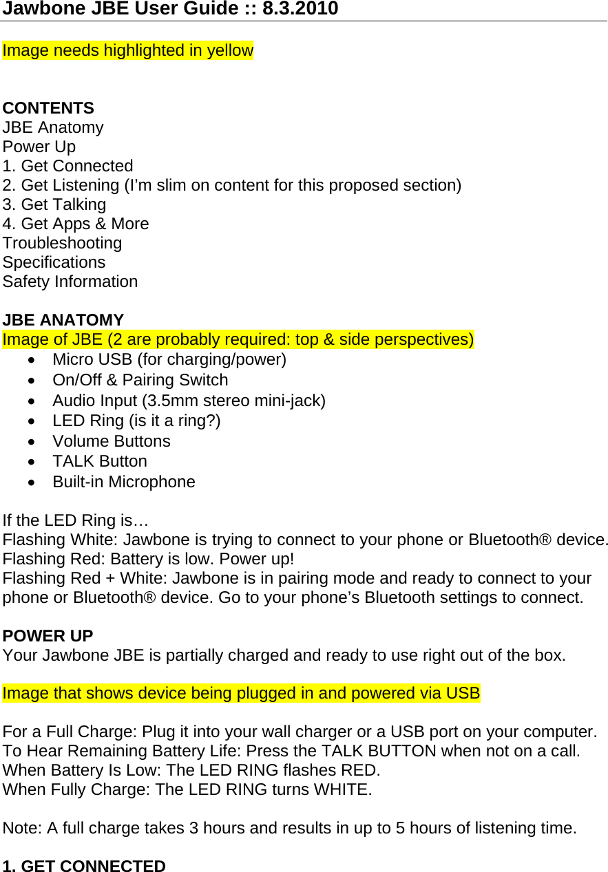 Jawbone JBE User Guide :: 8.3.2010  Image needs highlighted in yellow   CONTENTS JBE Anatomy Power Up 1. Get Connected 2. Get Listening (I&rsquo;m slim on content for this proposed section) 3. Get Talking 4. Get Apps &amp; More Troubleshooting Specifications Safety Information  JBE ANATOMY Image of JBE (2 are probably required: top &amp; side perspectives) &bull;  Micro USB (for charging/power) &bull; On/Off &amp; Pairing Switch &bull;  Audio Input (3.5mm stereo mini-jack)  &bull;  LED Ring (is it a ring?) &bull; Volume Buttons &bull; TALK Button  &bull; Built-in Microphone  If the LED Ring is&hellip; Flashing White: Jawbone is trying to connect to your phone or Bluetooth&reg; device. Flashing Red: Battery is low. Power up! Flashing Red + White: Jawbone is in pairing mode and ready to connect to your phone or Bluetooth&reg; device. Go to your phone&rsquo;s Bluetooth settings to connect.  POWER UP Your Jawbone JBE is partially charged and ready to use right out of the box.  Image that shows device being plugged in and powered via USB  For a Full Charge: Plug it into your wall charger or a USB port on your computer. To Hear Remaining Battery Life: Press the TALK BUTTON when not on a call. When Battery Is Low: The LED RING flashes RED. When Fully Charge: The LED RING turns WHITE.  Note: A full charge takes 3 hours and results in up to 5 hours of listening time.  1. GET CONNECTED  