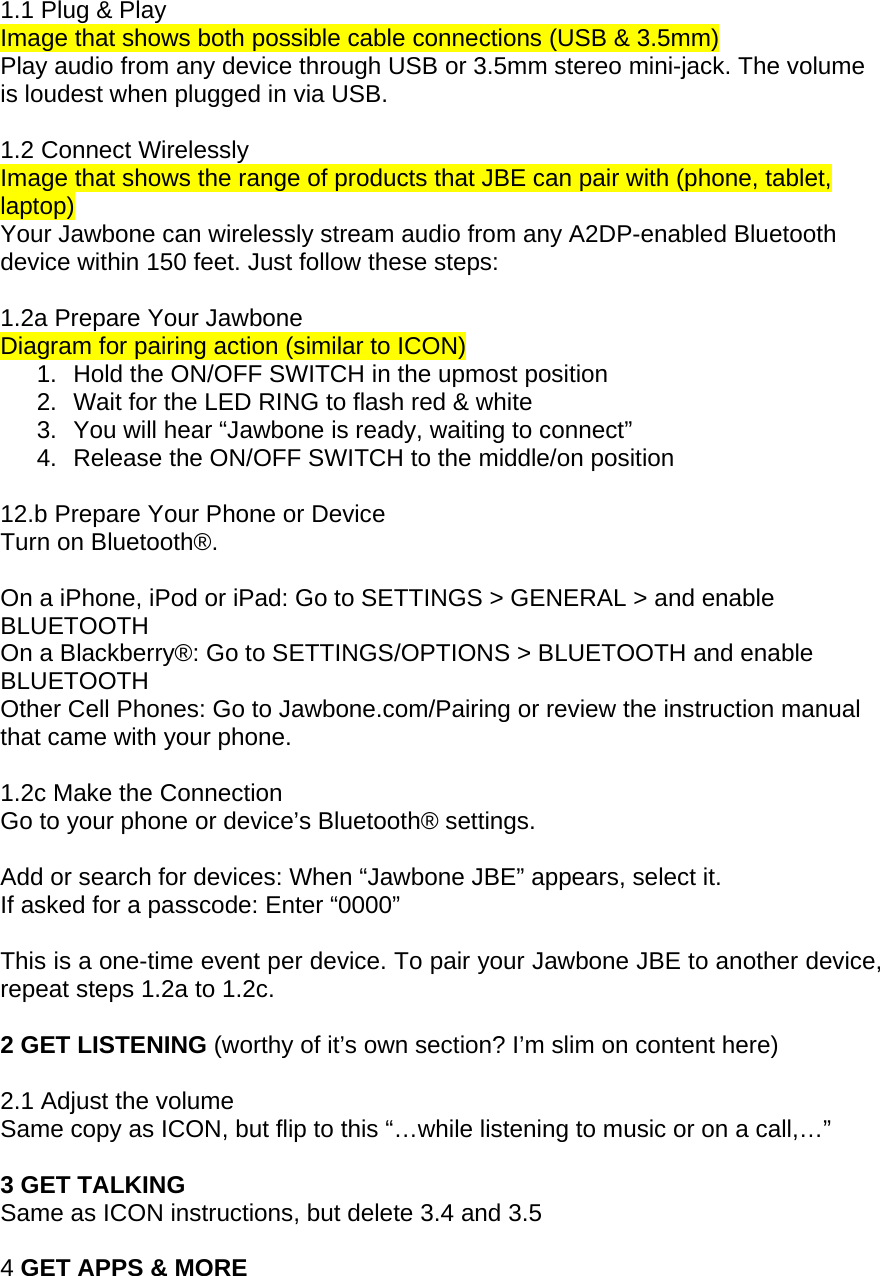 1.1 Plug &amp; Play Image that shows both possible cable connections (USB &amp; 3.5mm) Play audio from any device through USB or 3.5mm stereo mini-jack. The volume is loudest when plugged in via USB.  1.2 Connect Wirelessly Image that shows the range of products that JBE can pair with (phone, tablet, laptop) Your Jawbone can wirelessly stream audio from any A2DP-enabled Bluetooth device within 150 feet. Just follow these steps:  1.2a Prepare Your Jawbone  Diagram for pairing action (similar to ICON) 1.  Hold the ON/OFF SWITCH in the upmost position  2.  Wait for the LED RING to flash red &amp; white 3.  You will hear &ldquo;Jawbone is ready, waiting to connect&rdquo; 4.  Release the ON/OFF SWITCH to the middle/on position  12.b Prepare Your Phone or Device Turn on Bluetooth&reg;.  On a iPhone, iPod or iPad: Go to SETTINGS > GENERAL > and enable BLUETOOTH On a Blackberry&reg;: Go to SETTINGS/OPTIONS > BLUETOOTH and enable BLUETOOTH Other Cell Phones: Go to Jawbone.com/Pairing or review the instruction manual that came with your phone.  1.2c Make the Connection Go to your phone or device&rsquo;s Bluetooth&reg; settings.  Add or search for devices: When &ldquo;Jawbone JBE&rdquo; appears, select it. If asked for a passcode: Enter &ldquo;0000&rdquo;  This is a one-time event per device. To pair your Jawbone JBE to another device, repeat steps 1.2a to 1.2c.  2 GET LISTENING (worthy of it&rsquo;s own section? I&rsquo;m slim on content here)  2.1 Adjust the volume Same copy as ICON, but flip to this &ldquo;&hellip;while listening to music or on a call,&hellip;&rdquo;  3 GET TALKING Same as ICON instructions, but delete 3.4 and 3.5  4 GET APPS &amp; MORE 