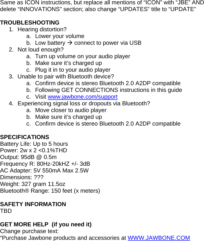  Same as ICON instructions, but replace all mentions of &ldquo;ICON&rdquo; with &ldquo;JBE&rdquo; AND delete &ldquo;INNOVATIONS&rdquo; section; also change &ldquo;UPDATES&rdquo; title to &ldquo;UPDATE&rdquo;  TROUBLESHOOTING 1. Hearing distortion? a.  Lower your volume b. Low battery &AElig; connect to power via USB 2.  Not loud enough? a.  Turn up volume on your audio player b.  Make sure it&rsquo;s charged up c.  Plug it in to your audio player 3.  Unable to pair with Bluetooth device? a.  Confirm device is stereo Bluetooth 2.0 A2DP compatible b.  Following GET CONNECTIONS instructions in this guide  c. Visit www.jawbone.com/support 4.  Experiencing signal loss or dropouts via Bluetooth? a.  Move closer to audio player b.  Make sure it&rsquo;s charged up c.  Confirm device is stereo Bluetooth 2.0 A2DP compatible  SPECIFICATIONS Battery Life: Up to 5 hours Power: 2w x 2 <0.1%THD Output: 95dB @ 0.5m Frequency R: 80Hz-20kHZ +/- 3dB AC Adapter: 5V 550mA Max 2.5W Dimensions: ??? Weight: 327 gram 11.5oz Bluetooth&reg; Range: 150 feet (x meters)  SAFETY INFORMATION TBD  GET MORE HELP  (if you need it) Change purchase text: &ldquo;Purchase Jawbone products and accessories at WWW.JAWBONE.COM           