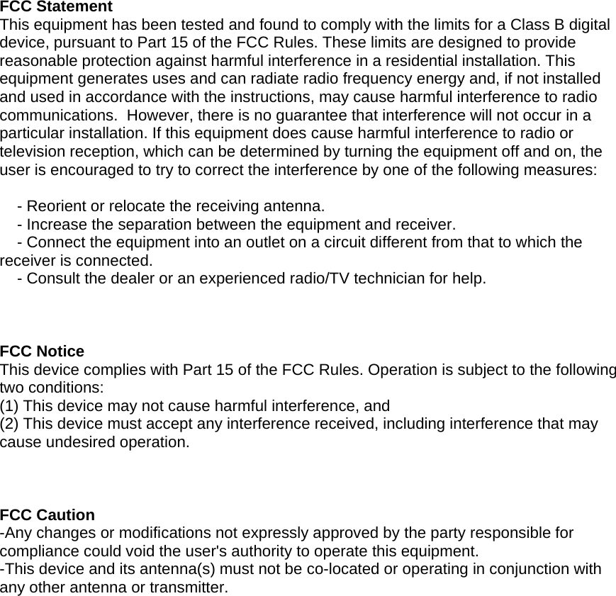  FCC Statement  This equipment has been tested and found to comply with the limits for a Class B digital device, pursuant to Part 15 of the FCC Rules. These limits are designed to provide reasonable protection against harmful interference in a residential installation. This equipment generates uses and can radiate radio frequency energy and, if not installed and used in accordance with the instructions, may cause harmful interference to radio communications.  However, there is no guarantee that interference will not occur in a particular installation. If this equipment does cause harmful interference to radio or television reception, which can be determined by turning the equipment off and on, the user is encouraged to try to correct the interference by one of the following measures:      - Reorient or relocate the receiving antenna.     - Increase the separation between the equipment and receiver.      - Connect the equipment into an outlet on a circuit different from that to which the receiver is connected.      - Consult the dealer or an experienced radio/TV technician for help.     FCC Notice  This device complies with Part 15 of the FCC Rules. Operation is subject to the following two conditions:  (1) This device may not cause harmful interference, and  (2) This device must accept any interference received, including interference that may cause undesired operation.    FCC Caution  -Any changes or modifications not expressly approved by the party responsible for compliance could void the user's authority to operate this equipment.  -This device and its antenna(s) must not be co-located or operating in conjunction with any other antenna or transmitter.                  